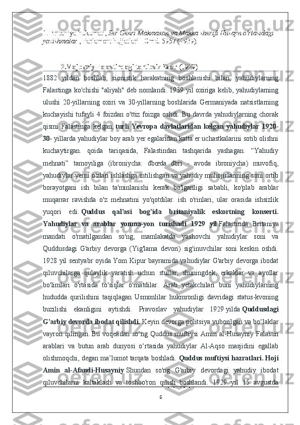 1. Britaniya hukumati,   Ser Genri Makmaxon va Makka sherifi Husayn o'rtasidagi 
yozishmalar   , Parlament hujjatlari - Cmd. 5957 (1939).
2. Majburiy Falastindagi tartibsizliklar (1929)
1882   yildan   boshlab,   sionistik   harakatning   boshlanishi   bilan,   yahudiylarning
Falastinga ko'chishi "aliyah" deb nomlandi. 1939 yil oxiriga kelib, yahudiylarning
ulushi   20-yillarning   oxiri   va   30-yillarning   boshlarida   Germaniyada   natsistlarning
kuchayishi  tufayli 4 foizdan o'ttiz foizga oshdi. Bu davrda yahudiylarning chorak
qismi   Falastinga   kelgan,   turli   Yevropa   davlatlaridan   kelgan   yahudiylar   1920-
30-   yillarda yahudiylar boy arab yer egalaridan katta er uchastkalarini sotib olishni
kuchaytirgan.   qoida   tariqasida,   Falastindan   tashqarida   yashagan.   “Yahudiy
mehnati”   tamoyiliga   (ibroniycha:   đbœda   đbrí   -   avoda   ibroniycha)   muvofiq,
yahudiylar yerni o'zlari ishlashga intilishgan va yahudiy muhojirlarining soni ortib
borayotgani   ish   bilan   ta'minlanishi   kerak   bo'lganligi   sababli,   ko'plab   arablar
muqarrar   ravishda   o'z   mehnatini   yo'qotdilar.   ish   o'rinlari,   ular   orasida   ishsizlik
yuqori   edi.   Quddus   qal'asi   bog'ida   britaniyalik   eskortning   konserti.
Yahudiylar   va   arablar   yonma-yon   turishadi   1929   yil   Falastinda   Britaniya
mandati   o'rnatilgandan   so'ng,   mamlakatda   yashovchi   yahudiylar   soni   va
Quddusdagi   G'arbiy   devorga   (Yig'lama   devori)   sig'inuvchilar   soni   keskin   oshdi.
1928 yil sentyabr oyida Yom Kipur bayramida yahudiylar G'arbiy devorga ibodat
qiluvchilarga   qulaylik   yaratish   uchun   stullar,   shuningdek,   erkaklar   va   ayollar
bo'limlari   o'rtasida   to'siqlar   o'rnatdilar.   Arab   yetakchilari   buni   yahudiylarning
hududda   qurilishini   taqiqlagan   Usmonlilar   hukmronligi   davridagi   status-kvoning
buzilishi   ekanligini   aytishdi.   Pravoslav   yahudiylar   1929   yilda   Quddusdagi
G'arbiy devorda ibodat qilishdi.   Keyin devorga politsiya yuborilgan va bo‘laklar
vayron  qilingan.   Bu  voqeadan   so‘ng  Quddus  muftiysi  Amin  al-Husayniy  Falastin
arablari   va   butun   arab   dunyosi   o‘rtasida   yahudiylar   Al-Aqso   masjidini   egallab
olishmoqchi, degan ma’lumot tarqata boshladi.   Quddus muftiysi hazratlari. Hoji
Amin   al-Afandi-Husayniy   Shundan   so'ng   G'arbiy   devordagi   yahudiy   ibodat
qiluvchilarni   kaltaklash   va   toshbo'ron   qilish   boshlandi.   1929   yil   15   avgustda
6 