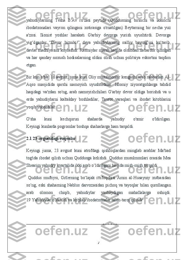 yahudiylarning   Tesha   B'Av   ro'zasi   paytida   (Quddusning   birinchi   va   ikkinchi
ibodatxonalari   vayron   qilingani   xotirasiga   o'rnatilgan)   Beytarning   bir   necha   yuz
a'zosi.   Sionist   yoshlar   harakati   G'arbiy   devorga   yurish   uyushtirdi.   Devorga
yig‘ilganlar   “Devor   bizniki!”   deya   yahudiylarning   milliy   bayrog‘ini   ko‘tarib,
davlat madhiyasini kuylashdi. Rasmiylar marsh haqida oldindan xabardor qilingan
va har  qanday noxush  hodisalarning  oldini  olish  uchun politsiya eskortini  taqdim
etgan. 
Bir kun o'tib, 16 avgust, juma kuni Oliy musulmonlar kengashi arab rahbarlari Al-
Aqso   masjidida   qarshi   namoyish   uyushtirdilar.   Islomiy   ziyoratgohlarga   tahdid
haqidagi   va'zdan   so'ng,   arab   namoyishchilari   G'arbiy   devor   oldiga   borishdi   va   u
erda   yahudiylarni   kaltaklay   boshladilar,   Tavrot   varaqlari   va   ibodat   kitoblarini
yoqib yubordilar. 
O'sha   kuni   kechqurun   shaharda   yahudiy   o'smir   o'ldirilgan.
Keyingi kunlarda pogromlar boshqa shaharlarga ham tarqaldi.
2.1 23-avgustdagi voqealar
Keyingi   juma,   23   avgust   kuni   atrofdagi   qishloqlardan   minglab   arablar   Ma'bad
tog'ida ibodat qilish uchun Quddusga kelishdi. Quddus musulmonlari orasida Mea
Shearim yahudiy kvartalida ikki arab o‘ldirilgani haqida mish-mish tarqaldi.
  Quddus   muftiysi,   Gitlerning   bo‘lajak   ittifoqchisi   Amin   al-Husayniy   xutbasidan
so‘ng, eski  shaharning Nablus darvozasidan  pichoq va tayoqlar bilan qurollangan
arab   olomon   chiqib,   yahudiylar   yashaydigan   mahallalarga   oshiqdi.
19 Yahudiylar o'ldirildi va ko'plab ibodatxonalar talon-taroj qilindi 1
7 