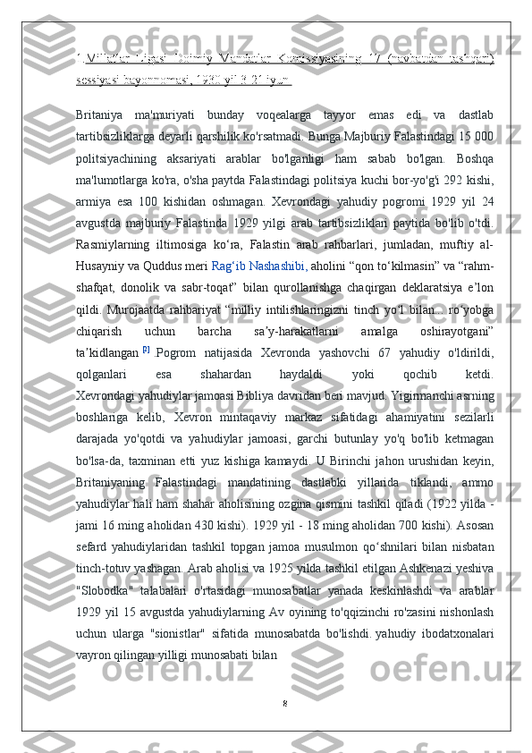 1. Millatlar   Ligasi   Doimiy   Mandatlar   Komissiyasining   17   (navbatdan   tashqari)
sessiyasi bayonnomasi, 1930 yil 3-21 iyun       
Britaniya   ma'muriyati   bunday   voqealarga   tayyor   emas   edi   va   dastlab
tartibsizliklarga deyarli qarshilik ko'rsatmadi. Bunga Majburiy Falastindagi 15 000
politsiyachining   aksariyati   arablar   bo'lganligi   ham   sabab   bo'lgan.   Boshqa
ma'lumotlarga ko'ra, o'sha paytda Falastindagi politsiya kuchi bor-yo'g'i 292 kishi,
armiya   esa   100   kishidan   oshmagan.   Xevrondagi   yahudiy   pogromi   1929   yil   24
avgustda   majburiy   Falastinda   1929   yilgi   arab   tartibsizliklari   paytida   bo'lib   o'tdi.
Rasmiylarning   iltimosiga   ko‘ra,   Falastin   arab   rahbarlari,   jumladan,   muftiy   al-
Husayniy va Quddus meri   Rag‘ib Nashashibi,   aholini “qon to‘kilmasin” va “rahm-
shafqat,   donolik   va   sabr-toqat”   bilan   qurollanishga   chaqirgan   deklaratsiya   e’lon
qildi.   Murojaatda   rahbariyat   “milliy   intilishlaringizni   tinch   yo l   bilan...   ro yobgaʻ ʻ
chiqarish   uchun   barcha   sa y-harakatlarni   amalga   oshirayotgani”	
ʼ
ta kidlangan	
ʼ   [2]
  . Pogrom   natijasida   Xevronda   yashovchi   67   yahudiy   o'ldirildi,
qolganlari   esa   shahardan   haydaldi   yoki   qochib   ketdi.
Xevrondagi yahudiylar jamoasi Bibliya davridan beri mavjud. Yigirmanchi asrning
boshlariga   kelib,   Xevron   mintaqaviy   markaz   sifatidagi   ahamiyatini   sezilarli
darajada   yo'qotdi   va   yahudiylar   jamoasi,   garchi   butunlay   yo'q   bo'lib   ketmagan
bo'lsa-da,   taxminan   etti   yuz   kishiga   kamaydi.   U   Birinchi   jahon   urushidan   keyin,
Britaniyaning   Falastindagi   mandatining   dastlabki   yillarida   tiklandi,   ammo
yahudiylar hali ham shahar aholisining ozgina qismini tashkil qiladi (1922 yilda -
jami 16 ming aholidan 430 kishi). 1929 yil - 18 ming aholidan 700 kishi). Asosan
sefard   yahudiylaridan   tashkil   topgan   jamoa   musulmon   qo shnilari   bilan   nisbatan	
ʻ
tinch-totuv yashagan. Arab aholisi va 1925 yilda tashkil etilgan Ashkenazi yeshiva
"Slobodka"   talabalari   o'rtasidagi   munosabatlar   yanada   keskinlashdi   va   arablar
1929 yil  15 avgustda yahudiylarning Av oyining to'qqizinchi  ro'zasini  nishonlash
uchun   ularga   "sionistlar"   sifatida   munosabatda   bo'lishdi.   yahudiy   ibodatxonalari
vayron qilingan yilligi munosabati bilan 
8 