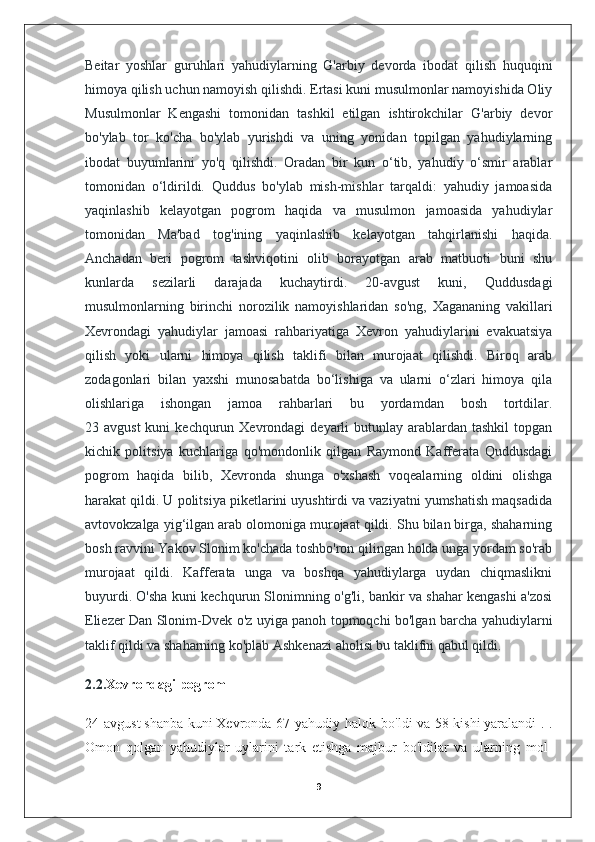 Beitar   yoshlar   guruhlari   yahudiylarning   G'arbiy   devorda   ibodat   qilish   huquqini
himoya qilish uchun namoyish qilishdi. Ertasi kuni musulmonlar namoyishida Oliy
Musulmonlar   Kengashi   tomonidan   tashkil   etilgan   ishtirokchilar   G'arbiy   devor
bo'ylab   tor   ko'cha   bo'ylab   yurishdi   va   uning   yonidan   topilgan   yahudiylarning
ibodat   buyumlarini   yo'q   qilishdi.   Oradan   bir   kun   o‘tib,   yahudiy   o‘smir   arablar
tomonidan   o‘ldirildi.   Quddus   bo'ylab   mish-mishlar   tarqaldi:   yahudiy   jamoasida
yaqinlashib   kelayotgan   pogrom   haqida   va   musulmon   jamoasida   yahudiylar
tomonidan   Ma'bad   tog'ining   yaqinlashib   kelayotgan   tahqirlanishi   haqida.
Anchadan   beri   pogrom   tashviqotini   olib   borayotgan   arab   matbuoti   buni   shu
kunlarda   sezilarli   darajada   kuchaytirdi.   20-avgust   kuni,   Quddusdagi
musulmonlarning   birinchi   norozilik   namoyishlaridan   so'ng,   Xagananing   vakillari
Xevrondagi   yahudiylar   jamoasi   rahbariyatiga   Xevron   yahudiylarini   evakuatsiya
qilish   yoki   ularni   himoya   qilish   taklifi   bilan   murojaat   qilishdi.   Biroq   arab
zodagonlari   bilan   yaxshi   munosabatda   bo‘lishiga   va   ularni   o‘zlari   himoya   qila
olishlariga   ishongan   jamoa   rahbarlari   bu   yordamdan   bosh   tortdilar.
23 avgust  kuni   kechqurun Xevrondagi   deyarli   butunlay arablardan  tashkil   topgan
kichik   politsiya   kuchlariga   qo'mondonlik   qilgan   Raymond   Kafferata   Quddusdagi
pogrom   haqida   bilib,   Xevronda   shunga   o'xshash   voqealarning   oldini   olishga
harakat qildi. U politsiya piketlarini uyushtirdi va vaziyatni yumshatish maqsadida
avtovokzalga yig‘ilgan arab olomoniga murojaat qildi. Shu bilan birga, shaharning
bosh ravvini Yakov Slonim ko'chada toshbo'ron qilingan holda unga yordam so'rab
murojaat   qildi.   Kafferata   unga   va   boshqa   yahudiylarga   uydan   chiqmaslikni
buyurdi. O'sha kuni kechqurun Slonimning o'g'li, bankir va shahar kengashi a'zosi
Eliezer Dan Slonim-Dvek o'z uyiga panoh topmoqchi bo'lgan barcha yahudiylarni
taklif qildi va shaharning ko'plab Ashkenazi aholisi bu taklifni qabul qildi. 
2.2. Xevrondagi pogrom  
24 avgust   shanba  kuni   Xevronda 67 yahudiy halok bo'ldi  va 58   kishi   yaralandi  . .
Omon   qolgan   yahudiylar   uylarini   tark   etishga   majbur   bo'ldilar   va   ularning   mol-
9 