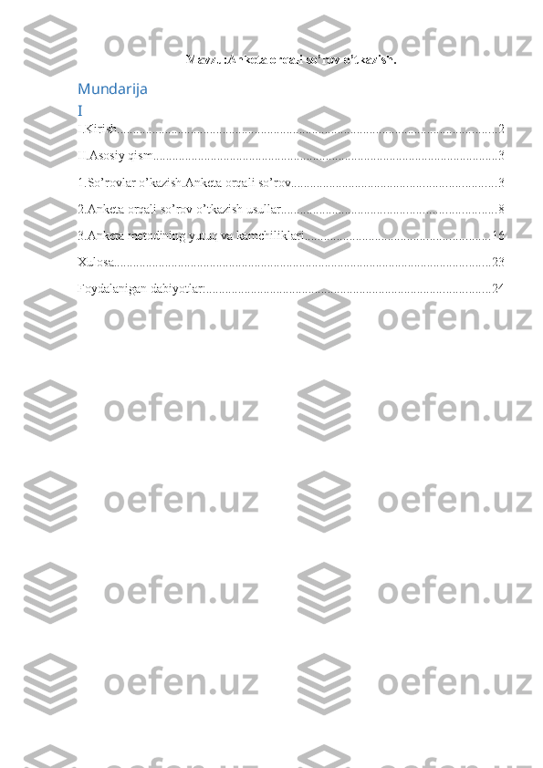 Mavzu:Anketa orqali s o’ rov o’tkazish.
Mundarija
I 
I.Kirish ....................................................................................................................... 2
II.Asosiy qism. ........................................................................................................... 3
1.So’rovlar o’kazish.Anketa orqali so’rov. ............................................................... 3
2.Anketa orqali so’rov o’tkazish usullar ................................................................... 8
3.Anketa metodining yutuq va kamchiliklari. ......................................................... 16
Xulosa ...................................................................................................................... 23
Foydalanigan dabiyotlar: ......................................................................................... 24 