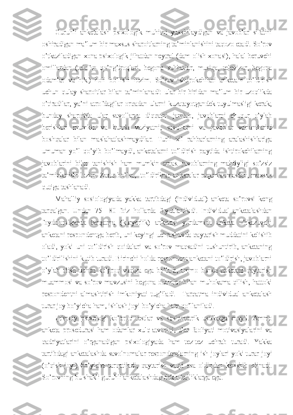 Guruhli   anketalash   psixologik   muhitni   yaxshilaydigan   va   javoblar   sifatini
oshiradigan ma’lum bir maxsus sharoitlarning ta’minlanishini taqozo etadi. So’rov
o’tkaziladigan xona psixologik jihatdan neytral (dam olish xonasi), halal beruvchi
omillardan   (telefon   qo’ng’iroqlari,   begona   suhbatlar,   musiqa,   televizor,   begona
odamlar   va   h.k.)   holi   bo’lishi   lozim.   So’rov   ishtirokchilari   anketani   to’ldirish
uchun   qulay   sharoitlar   bilan   ta’minlanadi:   ular   bir-biridan   ma’lum   bir   uzoqlikda
o’tiradilar,   ya’ni   atrofdagilar   orqadan   ularni   kuzatayotgandek   tuyulmasligi   kerak;
bunday   sharoitda   ular   savollarga   diqqatni   jamlab,   javoblarni   chuqur   o’ylab
berishlari   mumkin   va   bunda   vaziyatni,   savollarni   va   javoblar   variantlarini
boshqalar   bilan   maslahatlashmaydilar.   Turli   xil   rahbarlarning   aralashishlariga
umuman   yo’l   qo’yib   bo’lmaydi,   anketalarni   to’ldirish   paytida   ishtirokchilarning
javoblarini   bilan   tanishish   ham   mumkin   emas.   javoblarning   mahfiyligi   so’zsiz
ta’minlanishi lozim. Zarur bo’lsa,   to’ldirilgan anketalar raqamlanmasdan, maxsus
qutiga tashlanadi.
Mahalliy   sosiologiyada   yakka   tartibdagi   (individual)   anketa   so’rovsi   keng
tarqalgan.   Undan   75—80   foiz   hollarda   foydalaniladi.   Individual   anketalashdan
foydalanilganda   tarqatma   (kuryerlik)   anketasi   yordamida   anketa   o’tkazuvchi
anketani respondentga berib, uni keyingi uchrashuvda qaytarish muddatini kelishib
oladi,   yoki   uni   to’ldirish   qoidalari   va   so’rov   maqsadini   tushuntirib,   anketaning
to’ldirilishini kutib turadi. Birinchi holda respondent anketani to’ldirish, javoblarni
o’ylab   olish   uchun   ko’proq   vaqtga   ega   bo’ladi,   ammo   bunda   anketani   qaytarish
muammosi   va   so’rov   mavzusini   begona   odamlar   bilan   muhokama   qilish,   hattoki
respondentni   almashtirish   imkoniyati   tug’iladi.     Tarqatma   individual   anketalash
turar joy bo’yicha ham, ishlash joyi bo’yicha ham qo’llaniladi.
Ijtimoiy   psixologi   ko’proq   testlar   va   sosiometrik   usullarga   moyil.   Ammo
anketa   prosedurasi   ham   odamlar   xulq-atvorini,   ular   faoliyati   motivasiyalarini   va
qadriyatlarini   o’rganadigan   psixologiyada   ham   tez-tez   uchrab   turadi.   Yakka
tartibdagi  anketalashda  savolnomalar  respondentlarning ish joylari  yoki  turar  joyi
(o’qish   joyi)   bo’yicha   tarqatiladi,   qaytarish   vaqti   esa   oldindan   kelishib   olinadi.
So’rovning bu shakli guruhli anketalashdagidek afzalliklarga ega. 