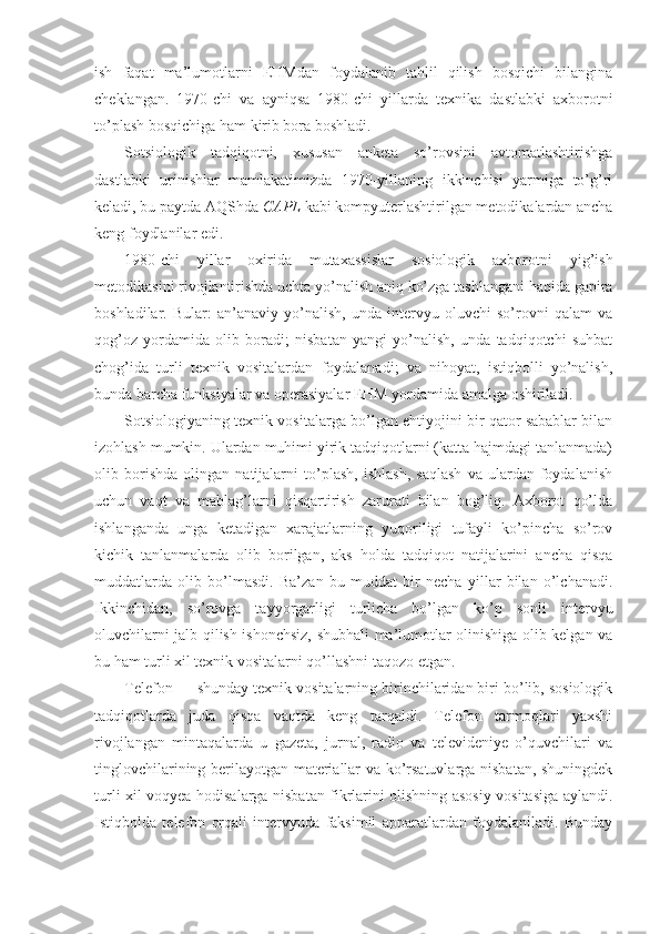 ish   faqat   ma’lumotlarni   EHMdan   foydalanib   tahlil   qilish   bosqichi   bilangina
cheklangan.   1970-chi   va   ayniqsa   1980-chi   yillarda   texnika   dastlabki   axborotni
to’plash bosqichiga ham kirib bora boshladi.
Sotsiologik   tadqiqotni,   xususan   anketa   so’rovsini   avtomatlashtirishga
dastlabki   urinishlar   mamlakatimizda   1970-yillaning   ikkinchisi   yarmiga   to’g’ri
keladi, bu paytda AQShda  CAPL  kabi kompyuterlashtirilgan metodikalardan ancha
keng foydlanilar edi. 
1980-chi   yillar   oxirida   mutaxassislar   sosiologik   axborotni   yig’ish
metodikasini rivojlantirishda uchta yo’nalish aniq ko’zga tashlangani haqida gapira
boshladilar.   Bular:   an’anaviy   yo’nalish,   unda   intervyu   oluvchi   so’rovni   qalam   va
qog’oz   yordamida   olib   boradi;   nisbatan   yangi   yo’nalish,   unda   tadqiqotchi   suhbat
chog’ida   turli   texnik   vositalardan   foydalanadi;   va   nihoyat,   istiqbolli   yo’nalish,
bunda barcha funksiyalar va operasiyalar EHM yordamida amalga oshiriladi.
Sotsiologiyaning texnik vositalarga bo’lgan ehtiyojini bir qator sabablar bilan
izohlash mumkin. Ulardan muhimi yirik tadqiqotlarni (katta hajmdagi tanlanmada)
olib   borishda   olingan   natijalarni   to’plash,   ishlash,   saqlash   va   ulardan   foydalanish
uchun   vaqt   va   mablag’larni   qisqartirish   zarurati   bilan   bog’liq.   Axborot   qo’lda
ishlanganda   unga   ketadigan   xarajatlarning   yuqoriligi   tufayli   ko’pincha   so’rov
kichik   tanlanmalarda   olib   borilgan,   aks   holda   tadqiqot   natijalarini   ancha   qisqa
muddatlarda   olib   bo’lmasdi.   Ba’zan   bu   muddat   bir   necha   yillar   bilan   o’lchanadi.
Ikkinchidan,   so’rovga   tayyorgarligi   turlicha   bo’lgan   ko’p   sonli   intervyu
oluvchilarni jalb qilish ishonchsiz, shubhali ma’lumotlar olinishiga olib kelgan va
bu ham turli xil texnik vositalarni qo’llashni taqozo etgan.
Telefon — shunday texnik vositalarning birinchilaridan biri bo’lib, sosiologik
tadqiqotlarda   juda   qisqa   vaqtda   keng   tarqaldi.   Telefon   tarmoqlari   yaxshi
rivojlangan   mintaqalarda   u   gazeta,   jurnal,   radio   va   televideniye   o’quvchilari   va
tinglovchilarining berilayotgan materiallar va ko’rsatuvlarga nisbatan, shuningdek
turli xil voqyea-hodisalarga nisbatan fikrlarini olishning asosiy vositasiga aylandi.
Istiqbolda   telefon   orqali   intervyuda   faksimil   apparatlardan   foydalaniladi.   Bunday 