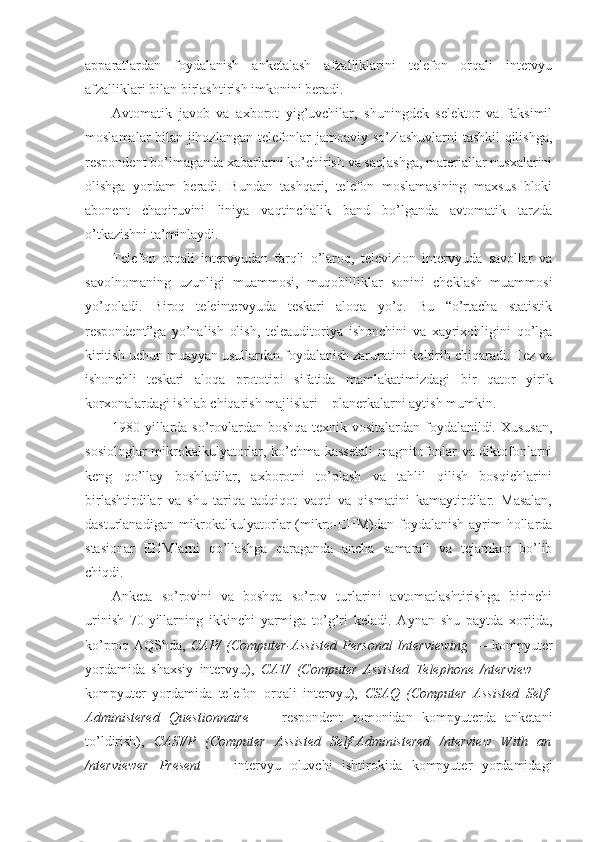 apparatlardan   foydalanish   anketalash   afzalliklarini   telefon   orqali   intervyu
afzalliklari bilan birlashtirish imkonini beradi.
Avtomatik   javob   va   axborot   yig’uvchilar,   shuningdek   selektor   va   faksimil
moslamalar bilan jihozlangan telefonlar jamoaviy so’zlashuvlarni tashkil qilishga,
respondent bo’lmaganda xabarlarni ko’chirish va saqlashga, materiallar nusxalarini
olishga   yordam   beradi.   Bundan   tashqari,   telefon   moslamasining   maxsus   bloki
abonent   chaqiruvini   liniya   vaqtinchalik   band   bo’lganda   avtomatik   tarzda
o’tkazishni ta’minlaydi.
Telefon   orqali   intervyudan   farqli   o’laroq,   televizion   intervyuda   savollar   va
savolnomaning   uzunligi   muammosi,   muqobilliklar   sonini   cheklash   muammosi
yo’qoladi.   Biroq   teleintervyuda   teskari   aloqa   yo’q.   Bu   “o’rtacha   statistik
respondent”ga   yo’nalish   olish,   teleauditoriya   ishonchini   va   xayrixohligini   qo’lga
kiritish uchun muayyan usullardan foydalanish zaruratini keltirib chiqaradi. Tez va
ishonchli   teskari   aloqa   prototipi   sifatida   mamlakatimizdagi   bir   qator   yirik
korxonalardagi ishlab chiqarish majlislari – planerkalarni aytish mumkin.
1980- yillarda so’rovlardan boshqa texnik vositalardan foydalanildi. Xususan,
sosiologlar mikrokalkulyatorlar, ko’chma kassetali  magnitofonlar va diktofonlarni
keng   qo’llay   boshladilar,   axborotni   to’plash   va   tahlil   qilish   bosqichlarini
birlashtirdilar   va   shu   tariqa   tadqiqot   vaqti   va   qismatini   kamaytirdilar.   Masalan,
dasturlanadigan mikrokalkulyatorlar  (mikro-EHM)dan foydalanish  ayrim  hollarda
stasionar   EHMlarni   qo’llashga   qaraganda   ancha   samarali   va   tejamkor   bo’lib
chiqdi.
Anketa   so’rovini   va   boshqa   so’rov   turlarini   avtomatlashtirishga   birinchi
urinish   70-yillarning   ikkinchi   yarmiga   to’g’ri   keladi.   Aynan   shu   paytda   xorijda,
ko’proq AQShda,   CAP/  (Computer-Assisted Personal  Interviewing   — kompyuter
yordamida   shaxsiy   inter vyu),   CAT/   (Computer   Assisted   Telephone   /nterview   —
kompyuter   yordamida   telefon   orqali   intervyu),   CSAQ   (Computer   Assisted   Self-
Administered   Questionnaire   —   respondent   tomonidan   kompyuterda   anketani
to’ldirish),   CASI/P   (Computer   Assisted   Self-Administered   /nterview   With   an
/nterviewer   Present   —   intervyu   oluvchi   ishtirokida   kompyuter   yordamidagi 