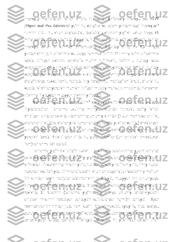 intervyu)   metodikalari   ishlab   chiqila   boshlandi.   An’anaviy   intervyu   esa   PAP/
(Paper   and   Pen   /nterview)   ya’ni   bu   «qog’oz   va   qalam   yordamidagi   intervyu» 43
nomini   oldi..   Bu   shuni   anglatadiki,   dastlabki   axborotni   yig’ish   uchun   bizga   85
ming kishi/kun kerak bo’ladi. Aytaylik, biz 10 kun ichida so’rovni tugatib, har bir
intervyu   uchun   20   so’mdan   to’lamoqchimiz.   Shunday   qilib,   biz   8,5   mingta
yordamchini jalb qilishimiz va ularga hammasi bo’lib 340 ming so’m to’lashimiz
kerak.   Olingan   axborot   qanchalik   muhim   bo’lmasin,   baribir   u   bunday   katta
xarajatlarni qoplay olmaydi, boshqa sarf-xarajatlarni aytmasa ham bo’ladi. Bunday
xarajatlarga,   masalan,   tadbirkor   sosiologlarga   o’zning   2-3   yuzta   ishchisini
chalg’itishga   ruxsat   berib,   natijada   boy   bergan   pul   mablag’lari   kiradi,   chunki   bu
vaqtda ishchilar yaratishi mumkin bo’lgan moddiy mahsulot miqdorida biznesmen
o’zining foydasidan muayyan qismini yo’qotadi.
Mana shuning uchun dechrli doim 2
  sosiolog lar so’rovning tanlanma usulidan
foydalanadilar.   Tanlanma   usulning   mohiyati   shundan   iboratki,   qat’iy   ishlab
chiqilgan qoidalar asosida odamlarning umumiy sonidan (butun mamlakat aholisi,
shahar aholisi, bitta shahar yoki tuman aholisi, barcha yoshlar va h.k.) cheklangan
sondagi   odamlar   ajratib   olinadi,   ular   obyekt   strukturasining   o’ziga   xos   modelini
yaratishi   kerak.   Sotsiologlar   tilida   bu   guruh   odamlar   (uni   aniqlash   prosedurasi
ham) tanlanma deb ataladi .
Tanlanma   yig’indisi   to’g’ri   tuzish   –   sosiologik   tadqiqotning   yuqori   aniqligi
asosi   va   kafolatidir.   Barcha   umumiy   yig’indini,   masalan,   hamma   giyohvandlarni
so’rovdan o’tkazishning imkoni yo’q, bundan iqtisodiy naf ham yo’q, ilmiy nuqtai
nazardan esa befoyda. Olimlar allaqachn shuni aniqlaganki, anketalarning ma’lum
bir   sonidan   keyin   natijalar   takrorlanishni   boshlaydi,   muayyan   bir   qonuniyatga
bo’ysunadi.   Minimal   chegara   odatda   20ta   anketa   hisoblanadi   (sosiologlar   shartli
ravishda   50   raqamini   (tanlanma   yig’indining   olimga   umumiy   tendensiyalarni
aniqlash   imkonini   beradigan   qandaydir   kafolatlangan   hajmi)ni   tanlaydi.     Agar
respndentlar   bir-biridan   juda   ham   kuchli   farq   qilmasalar,   aytaylik,   bitta   kasbga,
guruhga,  jinsga,  yoshga  tegishli  bo’lsalar, tez orada ularning javoblarida umumiy
tendensiyalar   ko’zga   tashlana   boshlaydi.   Masalan,   30   yoshliklar   asosan   oilali 