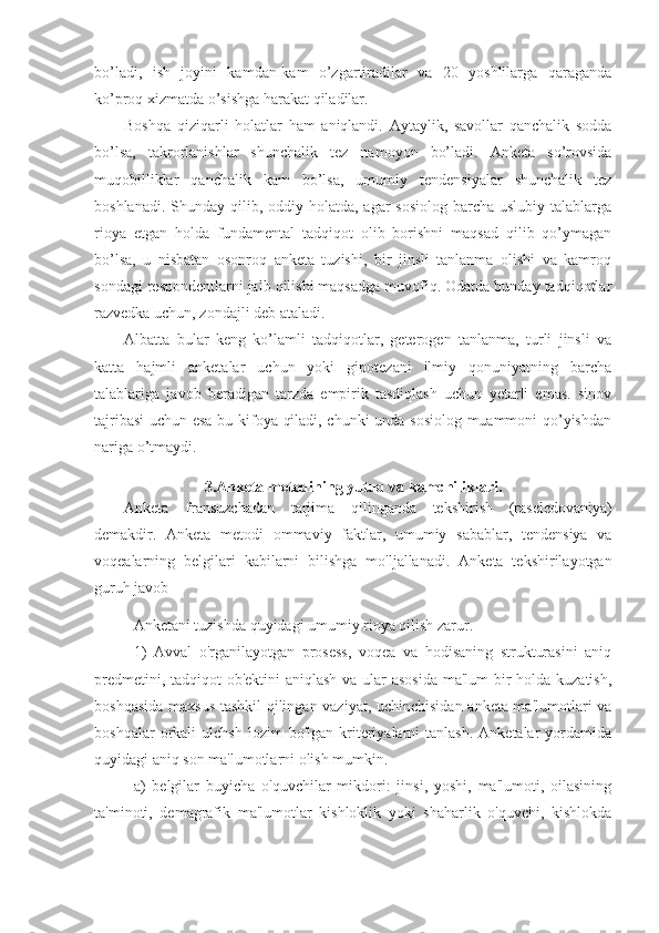 bo’ladi,   ish   joyini   kamdan-kam   o’zgartiradilar   va   20   yoshlilarga   qaraganda
ko’proq xizmatda o’sishga harakat qiladilar.
Boshqa   qiziqarli   holatlar   ham   aniqlandi.   Aytaylik,   savollar   qanchalik   sodda
bo’lsa,   takrorlanishlar   shunchalik   tez   namoyon   bo’ladi.   Anketa   so’rovsida
muqobilliklar   qanchalik   kam   bo’lsa,   umumiy   tendensiyalar   shunchalik   tez
boshlanadi. Shunday qilib, oddiy holatda, agar  sosiolog  barcha uslubiy talablarga
rioya   etgan   holda   fundamental   tadqiqot   olib   borishni   maqsad   qilib   qo’ymagan
bo’lsa,   u   nisbatan   osonroq   anketa   tuzishi,   bir   jinsli   tanlanma   olishi   va   kamroq
sondagi respondentlarni jalb qilishi maqsadga muvofiq. Odatda bunday tadqiqotlar
razvedka uchun, zondajli deb ataladi.
Albatta   bular   keng   ko’lamli   tadqiqotlar,   geterogen   tanlanma,   turli   jinsli   va
katta   hajmli   anketalar   uchun   yoki   gipotezani   ilmiy   qonuniyatning   barcha
talablariga   javob   beradigan   tarzda   empirik   tasdiqlash   uchun   yetarli   emas.   sinov
tajribasi  uchun esa bu kifoya qiladi, chunki  unda sosiolog muammoni qo’yishdan
nariga o’tmaydi.
3. Anketa metodining yutuq va kamchiliklari.
Anketa   fransuzchadan   tarjima   qilinganda   tekshirish   (raseledovaniya)
demakdir.   Anketa   metodi   ommaviy   faktlar,   umumiy   sabablar,   tendensiya   va
voqealarning   belgilari   kabilarni   bilishga   mo'ljallanadi.   Anketa   tekshirilayotgan
guruh javob 
Anketani tuzishda quyidagi umumiy rioya qilish zarur.
1)   Avval   o'rganilayotgan   prosess,   voqea   va   hodisaning   strukturasini   aniq
predmetini, tadqiqot  ob'ektini  aniqlash  va ular asosida  ma'lum  bir holda kuzatish,
boshqasida maxsus tashkil  qilingan vaziyat, uchinchisidan anketa ma'lumotlari va
boshqalar  orkali   ulchsh  lozim  bo'lgan   kriteriyalarni  tanlash.  Anketalar  yordamida
quyidagi aniq son ma'lumotlarni olish mumkin.
a)   belgilar   buyicha   o'quvchilar   mikdori:   jinsi,   yoshi,   ma'lumoti,   oilasining
ta'minoti,   demagrafik   ma'lumotlar   kishloklik   yoki   shaharlik   o'quvchi,   kishlokda 