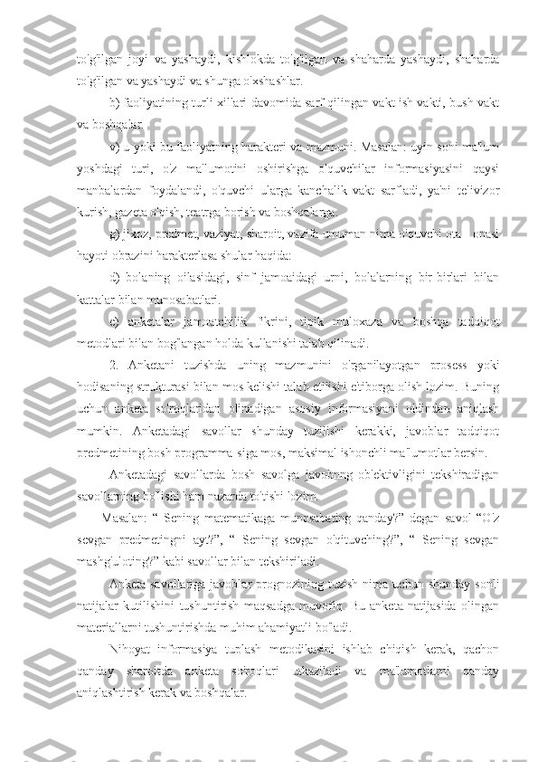 to'g'ilgan   joyi   va   yashaydi,   kishlokda   to'g'ilgan   va   shaharda   yashaydi,   shaharda
to'g'ilgan va yashaydi va shunga o'xshashlar.
b) faoliyatining turli xillari davomida sarf qilingan vakt ish vakti, bush vakt
va boshqalar.
v) u yoki bu faoliyatning harakteri va mazmuni. Masalan: uyin soni ma'lum
yoshdagi   turi,   o'z   ma'lumotini   oshirishga   o'quvchilar   informasiyasini   qaysi
manbalardan   foydalandi,   o'quvchi   ularga   kanchalik   vakt   sarfladi,   ya'ni   telivizor
kurish, gazeta o'qish, teatrga borish va boshqalarga.
g) jixoz, predmet, vaziyat, sharoit, vazifa umuman nima o'quvchi ota - onasi
hayoti obrazini harakterlasa shular haqida: 
d)   bolaning   oilasidagi,   sinf   jamoaidagi   urni,   bolalarning   bir-birlari   bilan
kattalar bilan munosabatlari.
e)   anketalar   jamoatchilik   fikrini,   tipik   muloxaza   va   boshqa   tadqiqot
metodlari bilan bog'langan holda kullanishi talab qilinadi.
2.   Anketani   tuzishda   uning   mazmunini   o'rganilayotgan   prosess   yoki
hodisaning strukturasi bilan mos kelishi talab etilishi e'tiborga olish lozim. Buning
uchun   anketa   so'roqlaridan   olinadigan   asosiy   informasiyani   oldindan   aniqlash
mumkin.   Anketadagi   savollar   shunday   tuzilishi   kerakki,   javoblar   tadqiqot
predmetining bosh programma-siga mos, maksimal ishonchli ma'lumotlar bersin.
Anketadagi   savollarda   bosh   savolga   javobnng   ob'ektivligini   tekshiradigan
savollarning bo'lishi ham nazarda to'tishi lozim.
Masalan:   “   Sening   matematikaga   munosabating   qanday?”   degan   savol   “O'z
sevgan   predmetingni   ayt?”,   “   Sening   sevgan   o'qituvching?”,   “   Sening   sevgan
mashg'uloting?” kabi savollar bilan tekshiriladi.
Anketa   savollariga  javoblar   prognozining   tuzish   nima  uchun   shunday   sonli
natijalar   kutilishini   tushuntirish   maqsadga   muvofiq.   Bu   anketa   natijasida   olingan
materiallarni tushuntirishda muhim ahamiyatli bo'ladi.
Nihoyat   informasiya   tuplash   metodikasini   ishlab   chiqish   kerak,   qachon
qanday   sharoitda   anketa   so'roqlari   utkaziladi   va   ma'lumotlarni   qanday
aniqlashtirish kerak va boshqalar. 