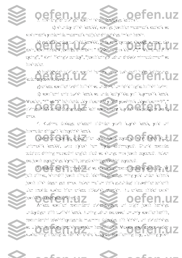 3. Boshlang'ich to'zilgan savolni ishchi darajasiga keltirish.
                      a)   shunday   qilish   kerakki,   savolga   javoblar   matematik   statistik   va
sosiometrik yordamida matematik natijalar chiqarishga imkon bersin.
b) gaplar shunday tuzilishi kervkki, unda so'ralayotgan shaxsga xurmat, aks
etsin, savol ob'ektiv javobga chorlasin: “ Sizdan iltimos klamiz”, “ Marhamat qilib
ayting”, “ sizni fikringiz qanday”, “javoblaringiz uchun cheksiz minnatdorman” va
boshqalar.
v)  boshlangich  to'zilgan savolni  hamma uchun tushunarli  holga keltirgunga
kadar qayta ishlash zarur.
g) anketa savollari izchil bo'lishi va unda ma'lum ichki logika bo'lishi lozim:
d)   savollarni   aniq   tuzish   kerak   va   unda   kat'iylikka   yo'l   kuymaslik   kerak.
Masalan, “4” va “5” baholarda ukiy olasanmi? yoki “ yaxshirok ukiy olasanmi?”, “
o'zingni bosh kamchiligingni ayt?” kabi savollarning kuyilishi maqsadga muvofiq
emas.
4.   Kuchma   doskaga   anketani   oldindan   yozib   kuyish   kerak,   yoki   uni
bosmadan chiqarib ko'paytirish kerak.
Respondent   savolga   dikkat   bilan   uylab   javob   qaytarish   lozim.   Lekin   shuni
unitmaslik   kerakki,   uzoq   o'ylash   ham   foyda   keltirmayadi.   Chunki   respodet
tadqiqot-chining   maqsadini   anglab   oladi   va   shunga   mos   javob   qaytaradi.   Ba'zan
esa javob qaytarishga kiynalib, tengdoshining javobini qaytaradi.
5. Anketa ma'lum bir yoshdagi va sostavdagi respondentining katta guruhsi
jalb   qilinsa,   ishonchli   javob   olinadi.   lekin   bu   anketaga   ming   yoki   undan   ko'prok
javob   olish   degan   gap   emas.   Ba'zan   ma'lum   tipik   guruhdagi   o'quvchilar   tanlanib
ular   orasida   suxbat   bilan   anketa   o'tkazish   mumkin.   Bu   anketa   ob'ekti   asosli
javoblar olishga yordam beradi.
Anketa   savollari   respondenti   qiziqtiradigan,   uni   to'g'ri   javob   berishga
undaydigan qilib tuzilishi kerak. Buning uchun esa avval umumiy savollar berilib,
respondentini  tekshirilayotganda  muammo  doirasiga  olib  kirishi,  uni   qiziqtirishga
va u bilan kontrakt o'rnatishga yordam berishi lozim. Maxsus savollar asta - sekin
suxbat-ning o'rtarogida berilishi   ancha  kulaydir.  Savollarning  boy, ularning  yoshi 