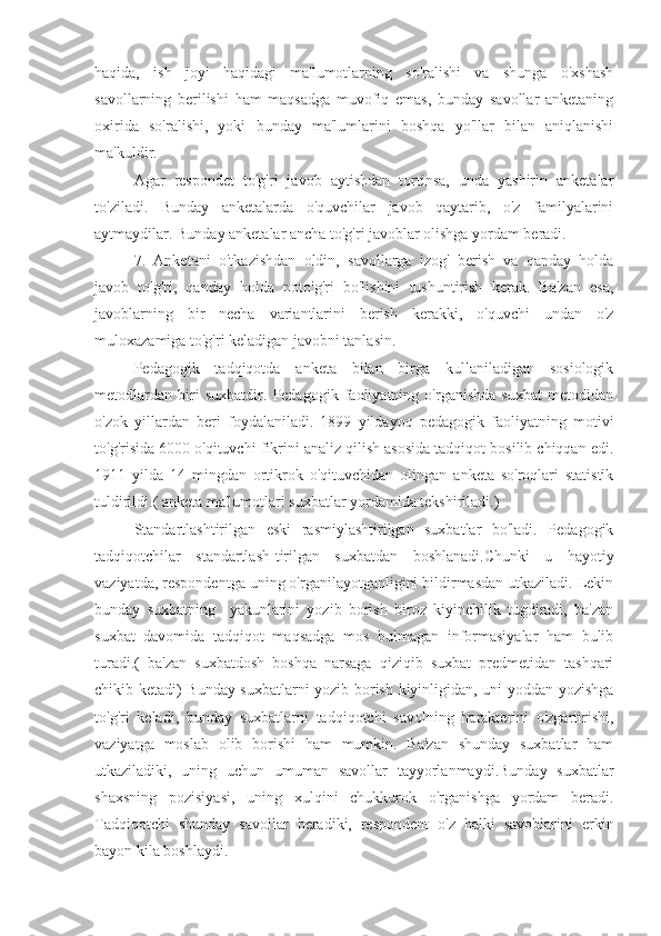 haqida,   ish   joyi   haqidagi   ma'lumotlarning   so'ralishi   va   shunga   o'xshash
savollarning   berilishi   ham   maqsadga   muvofiq   emas,   bunday   savollar   anketaning
oxirida   so'ralishi,   yoki   bunday   ma'lumlarini   boshqa   yo'llar   bilan   aniqlanishi
ma'kuldir.
Agar   respondet   to'g'ri   javob   aytishdan   tortinsa,   unda   yashirin   anketalar
to'ziladi.   Bunday   anketalarda   o'quvchilar   javob   qaytarib,   o'z   familyalarini
aytmaydilar. Bunday anketalar ancha to'g'ri javoblar olishga yordam beradi.
7.   Anketani   o'tkazishdan   oldin,   savollarga   izog'   berish   va   qanday   holda
javob   to'g'ri,   qanday   holda   noto'g'ri   bo'lishini   tushuntirish   kerak.   Ba'zan   esa,
javoblarning   bir   necha   variantlarini   berish   kerakki,   o'quvchi   undan   o'z
muloxazamiga to'g'ri keladigan javobni tanlasin.
Pedagogik   tadqiqotda   anketa   bilan   birga   kullaniladigan   sosiologik
metodlardan   biri   suxbatdir.   Pedagogik   faoliyatning   o'rganishda   suxbat   metodidan
o'zok   yillardan   beri   foydalaniladi.   1899   yildayoq   pedagogik   faoliyatning   motivi
to'g'risida 6000 o'qituvchi fikrini analiz qilish asosida tadqiqot bosilib chiqqan edi.
1911   yilda   14   mingdan   ortikrok   o'qituvchidan   olingan   anketa   so'roqlari   statistik
tuldirildi.( anketa ma'lumotlari suxbatlar yordamida tekshiriladi.)
Standartlashtirilgan   eski   rasmiylashtirilgan   suxbatlar   bo'ladi.   Pedagogik
tadqiqotchilar   standartlash-tirilgan   suxbatdan   boshlanadi.Chunki   u   hayotiy
vaziyatda, respondentga uning o'rganilayotganligini bildirmasdan utkaziladi. Lekin
bunday   suxbatning     yakunlarini   yozib   borish   biroz   kiyinchilik   tugdiradi,   ba'zan
suxbat   davomida   tadqiqot   maqsadga   mos   bulmagan   informasiyalar   ham   bulib
turadi.(   ba'zan   suxbatdosh   boshqa   narsaga   qiziqib   suxbat   predmetidan   tashqari
chikib ketadi) Bunday suxbatlarni yozib borish kiyinligidan, uni yoddan yozishga
to'g'ri   keladi,   bunday   suxbatlarni   tadqiqotchi   savolning   harakterini   o'zgartirishi,
vaziyatga   moslab   olib   borishi   ham   mumkin.   Ba'zan   shunday   suxbatlar   ham
utkaziladiki,   uning   uchun   umuman   savollar   tayyorlanmaydi.Bunday   suxbatlar
shaxsning   pozisiyasi,   uning   xulqini   chukkurok   o'rganishga   yordam   beradi.
Tadqiqotchi   shunday   savollar   beradiki,   respondent   o'z   halki   savoblarini   erkin
bayon kila boshlaydi. 