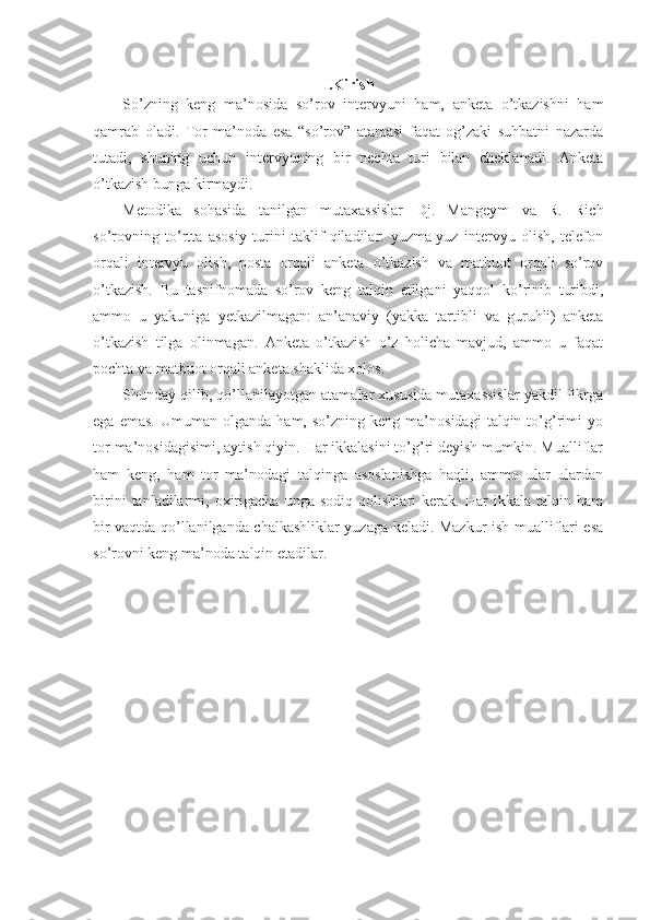 I.Kirish
So’zning   keng   ma’nosida   so’rov   intervyuni   ham,   anketa   o’tkazishni   ham
qamrab   oladi.   Tor   ma’noda   esa   “so’rov”   atamasi   faqat   og’zaki   suhbatni   nazarda
tutadi,   shuning   uchun   intervyuning   bir   nechta   turi   bilan   cheklanadi.   Anketa
o’tkazish bunga kirmaydi.
Metodika   sohasida   tanilgan   mutaxassislar   Dj.   Mangeym   va   R.   Rich
so’rovning   to’rtta   asosiy   turini   taklif   qiladilar:   yuzma-yuz   intervyu   olish,   telefon
orqali   intervyu   olish,   posta   orqali   anketa   o’tkazish   va   matbuot   orqali   so’rov
o’tkazish.   Bu   tasnifnomada   so’rov   keng   talqin   etilgani   yaqqol   ko’rinib   turibdi,
ammo   u   yakuniga   yetkazilmagan:   an’anaviy   (yakka   tartibli   va   guruhli)   anketa
o’tkazish   tilga   olinmagan.   Anketa   o’tkazish   o’z   holicha   mavjud,   ammo   u   faqat
pochta va matbuot orqali anketa shaklida xolos.
Shunday qilib, qo’llanilayotgan atamalar xususida mutaxassislar yakdil fikrga
ega   emas.   Umuman  olganda   ham,   so’zning  keng   ma’nosidagi   talqin  to’g’rimi   yo
tor ma’nosidagisimi, aytish qiyin. Har ikkalasini to’g’ri deyish mumkin. Mualliflar
ham   keng,   ham   tor   ma’nodagi   talqinga   asoslanishga   haqli,   ammo   ular   ulardan
birini   tanladilarmi,   oxirigacha   unga   sodiq   qolishlari   kerak.   Har   ikkala   talqin   ham
bir vaqtda qo’llanilganda chalkashliklar yuzaga keladi. Mazkur ish mualliflari esa
so’rovni keng ma’noda talqin etadilar.  