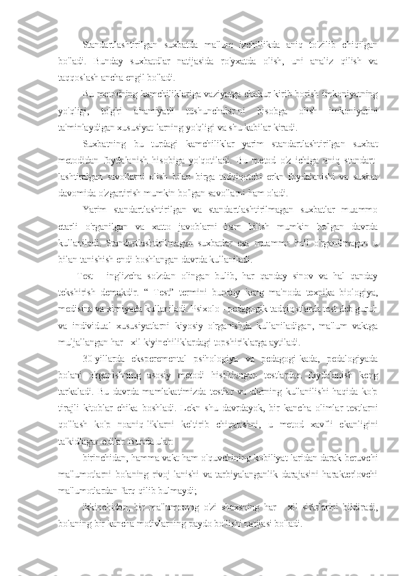 Standartlashtirilgan   suxbatda   ma'lum   izchillikda   aniq   to'zilib   chiqilgan
bo'ladi.   Bunday   suxbatdlar   natijasida   ro'yxatda   olish,   uni   analiz   qilish   va
taqqoslash ancha engil bo'ladi.
Bu metodning kamchiliklariga vaziyatga chukur kirib borish imkoniyatning
yo'qligi,   to'g'ri   ahamiyatli   tushunchalar-ni   hisobga   olish   imkoniyatini
ta'minlaydigan xususiyat-larning yo'qligi va shu kabilar kiradi.
Suxbatning   bu   turdagi   kamchiliklar   yarim   standartlashtirilgan   suxbat
metodidan   foydalanish   hisobiga   yo'qotiladi.   Bu   metod   o'z   ichiga   aniq   standart-
lashtiralgan   savollarni   olish   bilan   birga   tadqiqotchi   erkn   foydalanishi   va   suxbat
davomida o'zgartirish mumkin bo'lgan savollarni ham oladi.
Yarim   standartlashtirilgan   va   standartlashtirilmagan   suxbatlar   muammo
etarli   o'rganilgan   va   xatto   javoblarni   ham   bilish   mumkin   bo'lgan   davrda
kullaniladi.   Standartlashtirilmagan   suxbatlar   esa   muammo   hali   o'rganilmagan   u
bilan tanishish endi boshlangan davrda kullaniladi.
Test   -   inglizcha   so'zdan   olingan   bulib,   har   qanday   sinov   va   hal   qanday
tekshirish   demakdir.   “   Test”   termini   bunday   keng   ma'noda   texnika   biologiya,
medisina va ximiyada kullaniladi. Psixolo - pedagogik tadqiqotlarda test deb guruh
va   individual   xususiyatlarni   kiyosiy   o'rganishda   kullaniladigan,   ma'lum   vaktga
muljallangan har - xil kiyinchiliklardagi topshiriklarga aytiladi.
30-yillarda   eksperemental   psihologiya   va   pedagogi-kada,   pedalogiyada
bolani   o'rganishning   asosiy   metodi   hisoblangan   testlardan   foydalanish   keng
tarkaladi.   Bu   davrda   mamlakatimizda   testlar   va   ularning   kullanilishi   haqida   ko'p
tirajli   kitoblar   chika   boshladi.   Lekn   shu   davrdayok,   bir   kancha   olimlar   testlarni
qo'llash   ko'p   noaniq-liklarni   keltirib   chiqarishni,   u   metod   xavfli   ekanligini
ta'kidlagan edilar. Bunda ular:
birinchidan, hamma vakt ham o'quvchining kobiliyat-laridan darak beruvchi
ma'lumotlarni   bolaning   rivoj-lanishi   va   tarbiyalanganlik   darajasini   harakterlovchi
ma'lumotlardan farq qilib bulmaydi;
ikkinchidan,   bir   ma'lumotnng   o'zi   shaxsning   har   -   xil   sifatlarini   bildiradi,
bolaning bir kancha motivlarning paydo bo'lishi natijasi bo'ladi. 