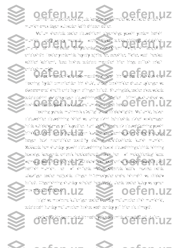 uchinchidan, testlar asosida juda kengumumlashmalar va xulosalar chiqarish
mumkin emas degan xulosadan kelib chiqqan edilar.
Ma'lum   sharoitda   testlar   o'quvchilarni   o'rganishga   yaxshi   yordam   berishi
mumkin.   Uning   asosiy   maqsadi   -   xotira,   dikkat,   tafakkur,bilimga   qiziqishlar,
umuman   turli   intelektual   faoliyatlardagi   o'zgarishlarni   rivojlanish   darajasida
aniqlashdir. Testlar yordamida hayotiy tajriba-lar, qarashlar, fikrlar, xatti- harakat
sabblari   kabilarni,   faqat   boshqa   tadqiqot   metodlari   bilan   birga   qo'llash   orkali
aniqlash mumkin.
Boshqa   metodlar   kabi   test   metodining   ham     bir   kancha   afzalliklari   bor.
Testning   foydali   tomonlaridan   biri   shuki,   undagi   topshiriklar   chuqur   uylangan   va
eksperemental sinalib aniq bayon qilingan bo'ladi. Shuningdek, testlar qisqa vaktda
tadqiqotchini   qiziqtirayotgan   o'quvchining   ba'zi   belgilari   -   bilimi,   tushunchasi   va
boshqalar haqida yaxlit shakldaga ma'lumotlarni ochib beradi.
Testning   yanada   muhimrok   afzalligi   uning   ob'ektivligidir.   Ma'lumki,   ba'zan
o'qituvchilar   o'quvchining   ishlari   va   uning   o'zini   baholashda   o'zlari   xoxlamagan
holda sub'ektivizmga yo'l kuyadilar. Buni ular ko'pincha o'z o'quvchilarining yaxshi
bilishlari, ularni ko'p yillardan buyon kuzatishlari, ularning ishonishicha ishda yuz
bergan   ba'zi   noaniqliklar   tasodifiy   ekanligi   ta'kidlashlarda   kurish   mumkin.
Xakkatda ham shunday: yaxshi o'qituvchining baxosi o'quvchining alohida ishining
baxosiga   karaganda   aniqrok   harakterlanadi.   Lekin   har   -   xil   maktablardagi   katta
xajmdagi sinflarni o'rganishda “ sub'ektivlikka” asoslanilsa haqiqiy manzara bo'zib
berilishi   mumkin.   Har   -   xil   sinflarda   ma'lum   sharoitda   kattik     nazorat   ostida
utkazilgan   testlar   natijasida   olingan   informasiyalar   ancha   ishonchli   va   ob'ektiv
bo'ladi.   O'rganishning   shunday   sohalari   ham   borki,   ularda   testlar   kulay   va   aynan
mos metod hisoblanadi.
To'g'ri va moxirona kullanlgan testlar shunday ma'lumotlar olish mumkinki,
tadqiqotchi bunday ma'lumotlarn boshqa xech qanday yo'l bilan ola olmaydi.
Testlarning bir kator turlari bir necha yillar davomida sinovdan utdi. Bo'lar: 