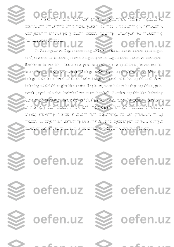 1.   Rossolima   metodi:   turli   kesilgan   kub,   uchburchak,   noto'g'ri   figuralar   va
boshqalarni   birlashtirib   biror   narsa   yasash   Bu   metod   bolalarning   konstruktorlik
kobilyatlarini   aniqlashga   yordarm   beradi,   bolaning   fantaziyasi   va   mustaqilligi
haqida tasavvur beradi.
B. Zbbingauz va Geylbronnerning tuldirish metodi: bunda bolalar qoldirilgan
harf, so'zlarni tuldirishlari, rasmni kolgan qismini tugallashlari lozim va boshqalar.
She'rlarda   ba'zan   bir   -   ikkita   so'z   yoki   katorda   bir   so'z   qoldiriladi,   ba'zan   esa   bir
kator   ham   qoldirilishi   mumkin.   Bolaga   oldin   kiyin   topshirik   beriladi.   Masalan,
bolaga   oldin   ko'p   joyni   tuldirish   lozim   bo'lgan   rasmni   tuldirish   topshiriladi.   Agar
bolaning tuldirishi originaldan ancha farq kilsa, unda bolaga boshqa topshirik, ya'ni
ozrok   joyni   tuldirish   lozimbo'lgan   rasm   beriladi.   Bunday   topshiriklar   bolaning
kurgazmali   tasavvuri   darajasini   aniqlashga   va   o'ziga   tanqidiy   qarashi   darajasini
aniqlashga yordam beradi.Biror sifatni o'rganishga kullanilgan metoddan ( masalan,
dikkat)   shaxsning   boshqa   sifatlarini   ham   o'rganishga   qo'llash   (masalan,   iroda)
metodi. Bu priyomdan testlarning asoschisi A. Bine foydalangan edi va u kobilyat
ba'zan dikkat, xotira, iroda va boshqalar harakterida ham kurinadi degan edi. 