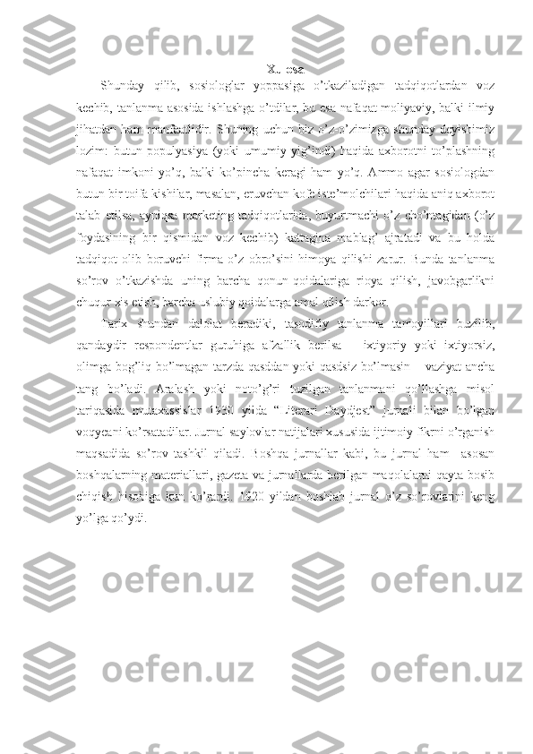 Xulosa
Shunday   qilib,   sosiologlar   yoppasiga   o’tkaziladigan   tadqiqotlardan   voz
kechib, tanlanma asosida ishlashga o’tdilar, bu esa nafaqat moliyaviy, balki ilmiy
jihatdan   ham   manfaatlidir.   Shuning   uchun   biz   o’z-o’zimizga   shunday   deyishimiz
lozim:   butun   populyasiya   (yoki   umumiy   yig’indi)   haqida   axborotni   to’plashning
nafaqat   imkoni   yo’q,   balki   ko’pincha   keragi   ham   yo’q.   Ammo   agar   sosiologdan
butun bir toifa kishilar, masalan, eruvchan kofe iste’molchilari haqida aniq axborot
talab   etilsa,   ayniqsa   marketing   tadqiqotlarida,   buyurtmachi   o’z   cho’ntagidan   (o’z
foydasining   bir   qismidan   voz   kechib)   kattagina   mablag’   ajratadi   va   bu   holda
tadqiqot   olib   boruvchi   firma   o’z   obro’sini   himoya   qilishi   zarur.   Bunda   tanlanma
so’rov   o’tkazishda   uning   barcha   qonun-qoidalariga   rioya   qilish,   javobgarlikni
chuqur xis etish, barcha uslubiy qoidalarga amal qilish darkor.
Tarix   shundan   dalolat   beradiki,   tasodifiy   tanlanma   tamoyillari   buzilib,
qandaydir   respondentlar   guruhiga   afzallik   berilsa   –   ixtiyoriy   yoki   ixtiyorsiz,
olimga bog’liq bo’lmagan tarzda qasddan yoki qasdsiz bo’lmasin – vaziyat ancha
tang   bo’ladi.   Aralash   yoki   noto’g’ri   tuzilgan   tanlanmani   qo’llashga   misol
tariqasida   mutaxassislar   1930   yilda   “Literari   Daydjest”   jurnali   bilan   bo’lgan
voqyeani ko’rsatadilar. Jurnal saylovlar natijalari xususida ijtimoiy fikrni o’rganish
maqsadida   so’rov   tashkil   qiladi.   Boshqa   jurnallar   kabi,   bu   jurnal   ham     asosan
boshqalarning materiallari, gazeta va jurnallarda berilgan maqolalarni qayta bosib
chiqish   hisobiga   kun   ko’rardi.   1920   yildan   boshlab   jurnal   o’z   so’rovlarini   keng
yo’lga qo’ydi. 