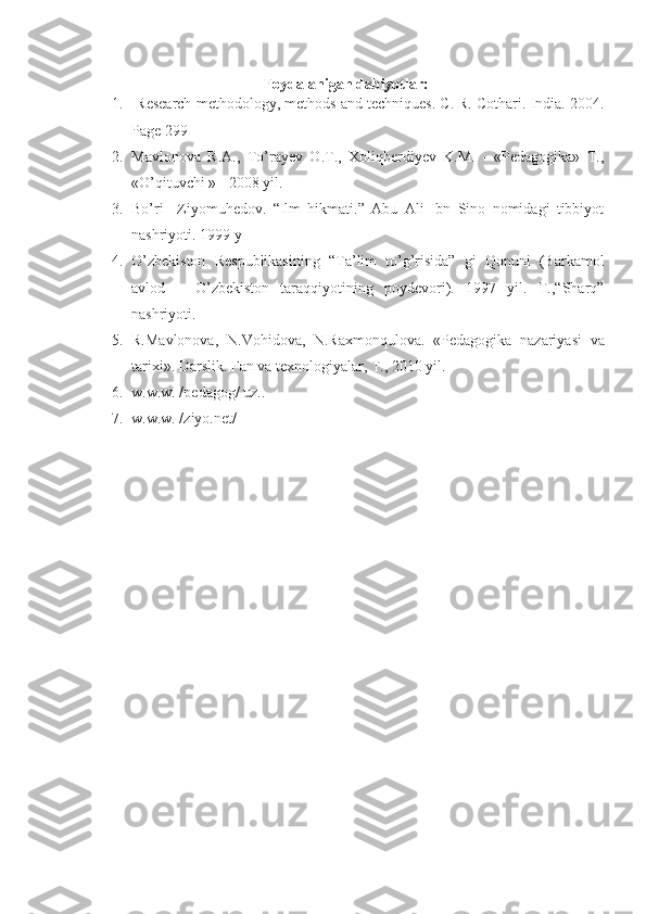 Foydalanigan dabiyotlar:
1.  Research methodology, methods and techniques. C. R. Cothari. India. 2004.
Page 299
2. Mavlonova   R.A.,   To’rayev   O.T.,   Xoliqberdiyev   K.M.   -   «Pedagogika»   T.,
«O’qituvchi » - 2008 yil.
3. Bo’ri     Ziyomuhedov.   “Ilm   hikmati.”   Abu   Ali   Ibn   Sino   nomidagi   tibbiyot
nashriyoti. 1999 y
4. O’zbekiston   Respublikasining   “Ta’lim   to’g’risida”   gi   Qonuni   (Barkamol
avlod   –   O’zbekiston   taraqqiyotining   poydevori).   1997   yil.   T.,“Sharq”
nashriyoti.
5. R.Mavlonova,   N.Vohidova,   N.Raxmonqulova.   «Pedagogika   nazariyasi   va
tarixi». Darslik. Fan va texnologiyalar, T., 2010 yil.
6. w.w.w. /pedagog/ uz..
7. w.w.w. /ziyo.net/ 