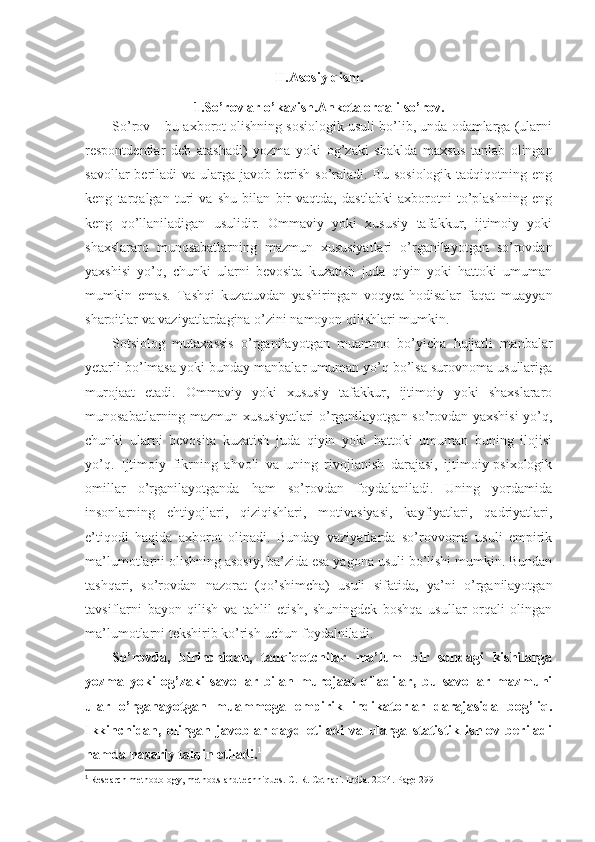 II.Asosiy qism.
1.So’rovlar o’kazish.Anketa orqali so’rov.
So’rov – bu axborot olishning sosiologik usuli bo’lib, unda odamlarga (ularni
respontdentlar   deb   atashadi)   yozma   yoki   og’zaki   shaklda   maxsus   tanlab   olingan
savollar   beriladi   va ularga  javob berish  so’raladi. Bu  sosiologik  tadqiqotning  eng
keng   tarqalgan   turi   va   shu   bilan   bir   vaqtda,   dastlabki   axborotni   to’plashning   eng
keng   qo’llaniladigan   usulidir.   Ommaviy   yoki   xususiy   tafakkur,   ijtimoiy   yoki
shaxslararo   munosabatlarning   mazmun   xususiyatlari   o’rganilayotgan   so’rovdan
yaxshisi   yo’q,   chunki   ularni   bevosita   kuzatish   juda   qiyin   yoki   hattoki   umuman
mumkin   emas.   Tashqi   kuzatuvdan   yashiringan   voqyea-hodisalar   faqat   muayyan
sharoitlar va vaziyatlardagina o’zini namoyon qilishlari mumkin.
Sotsiolog   mutaxassis   o’rganilayotgan   muammo   bo’yicha   hujjatli   manbalar
yetarli bo’lmasa yoki bunday manbalar umuman yo’q bo’lsa surovnoma usullariga
murojaat   etadi.   Ommaviy   yoki   xususiy   tafakkur,   ijtimoiy   yoki   shaxslararo
munosabatlarning mazmun xususiyatlari o’rganilayotgan so’rovdan yaxshisi yo’q,
chunki   ularni   bevosita   kuzatish   juda   qiyin   yoki   hattoki   umuman   buning   ilojisi
yo’q.   Ijtimoiy   fikrning   ahvoli   va   uning   rivojlanish   darajasi,   ijtimoiy-psixologik
omillar   o’rganilayotganda   ham   so’rovdan   foydalaniladi.   Uning   yordamida
insonlarning   ehtiyojlari,   qiziqishlari,   motivasiyasi,   kayfiyatlari,   qadriyatlari,
e’tiqodi   haqida   axborot   olinadi.   Bunday   vaziyatlarda   so’rovvoma   usuli   empirik
ma’lumotlarni olishning asosiy, ba’zida esa yagona usuli bo’lishi mumkin. Bundan
tashqari,   so’rovdan   nazorat   (qo’shimcha)   usuli   sifatida,   ya’ni   o’rganilayotgan
tavsiflarni   bayon   qilish   va   tahlil   etish,   shuningdek   boshqa   usullar   orqali   olingan
ma’lumotlarni tekshirib ko’rish uchun foydalniladi.
So’rovda,   birinchidan,   tadqiqotchilar   ma’lum   bir   sondagi   kishilarga
yozma   yoki   og’zaki   savollar   bilan   murojaat   qiladilar,   bu   savollar   mazmuni
ular   o’rganayotgan   muammoga   empirik   indikatorlar   darajasida   bog’liq.
Ikkinchidan,   olingan   javoblar   qayd   etiladi   va   ularga   statistik   ishlov   beriladi
hamda nazariy talqin etiladi . 1
1
  Research methodology, methods and techniques. C. R. Cothari. India. 2004. Page  299 