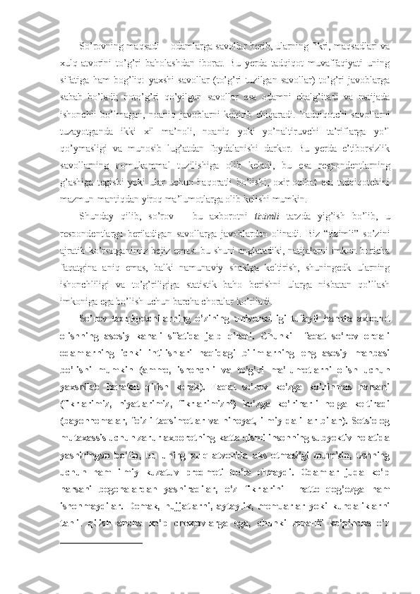 So’rovning maqsadi – odamlarga savollar berib, ularning fikri, maqsadlari va
xulq-atvorini   to’g’ri   baholashdan   iborat.   Bu   yerda   tadqiqot   muvaffaqiyati   uning
sifatiga   ham   bog’liq:   yaxshi   savollar   (to’g’ri   tuzilgan   savollar)   to’g’ri   javoblarga
sabab   bo’ladi;   noto’g’ri   qo’yilgan   savollar   esa   odamni   chalg’itadi   va   natijada
ishonchli   bo’lmagan,   noaniq   javoblarni   keltirib   chiqaradi.   Tadqiqotchi   savollarni
tuzayotganda   ikki   xil   ma’noli,   noaniq   yoki   yo’naltiruvchi   ta’riflarga   yo’l
qo’ymasligi   va   munosib   lug’atdan   foydalanishi   darkor.   Bu   yerda   e’tiborsizlik
savollarning   nomukammal   tuzilishiga   olib   keladi,   bu   esa   respondentlarning
g’ashiga   tegishi   yoki   ular   uchun   haqoratli   bo’lishi,   oxir-oqibat   esa   tadqiqotchini
mazmun-mantiqdan yiroq ma’lumotlarga olib kelishi mumkin.
Shunday   qilib,   so’rov   –   bu   axborotni   tizimli   tarzda   yig’ish   bo’lib,   u
respondentlarga   beriladigan   savollarga   javoblardan   olinadi.   Biz   “tizimli”   so’zini
ajratib ko’rsatganimiz bejiz emas:  bu shuni  anglatadiki, natijalarni  imkon boricha
faqatgina   aniq   emas,   balki   namunaviy   shaklga   keltirish,   shuningedk   ularning
ishonchliligi   va   to’g’riligiga   statistik   baho   berishni   ularga   nisbatan   qo’llash
imkoniga ega bo’lish uchun barcha choralar ko’riladi.
So’rov   tadqiqotchilarning   o’zining   universalligi   tufayli   hamda   axborot
olishning   asosiy   kanali   sifatida   jalb   qiladi.   Chunki     faqat   so’rov   orqali
odamlarning   ichki   intilishlari   haqidagi   bilimlarning   eng   asosiy   manbasi
bo’lishi   mumkin   (ammo,   ishonchli   va   to’g’ri   ma’lumotlarni   olish   uchun
yaxshilab   harakat   qilish   kerak).   Faqat   so’rov   ko’zga   ko’rinmas   narsani
(fikrlarimiz,   niyatlarimiz,   fikrlarimizni)   ko’zga   ko’rinarli   holga   keltiradi
(bayonnomalar,   foizli   taqsimotlar   va   nihoyat,   ilmiy   dalillar   bilan).   Sotsiolog
mutaxassis uchun zarur axborotning katta qismi insonning subyektiv holatida
yashiringan   bo’lib,   bu   uning   xulq-atvorida   aks   etmasligi   mumkin,   ushning
uchun   ham   ilmiy   kuzatuv   predmeti   bo’la   olmaydi.   Odamlar   juda   ko’p
narsani   begonalardan   yashiradilar,   o’z   fikrlarini     hatto   qog’ozga   ham
ishonmaydilar.   Demak,   hujjatlarni,   aytaylik,   memuarlar   yoki   kundaliklarni
tahlil   qilish   ancha   ko’p   cheklovlarga   ega,   chunki   muallif   ko’pincha   o’z 