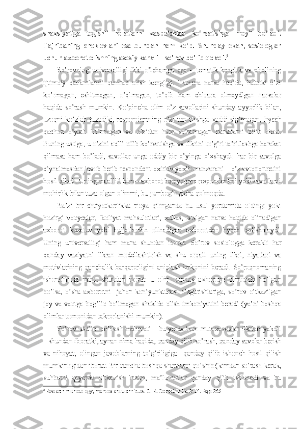 shaxsiyatiga   tegishli   holatlarni   xaspo’shlab   ko’rsatishga   moyil   bo’ladi.
Tajribaning   cheklovlari   esa   bundan   ham   ko’p.   Shunday   ekan,   sosiologlar
uchun axborot olishning asosiy kanali – so’rov bo’lib qoladi. 2
So’rovning   universalligi   ikki   o’lchamga   ega   –   tematik   kenglik   va   aholining
ijtimoiy   qatlamlarini   qamrab   olish   kengligi.   Hamma   narsa   haqida,   hattoki   o’zi
ko’rmagan,   eshitmagan,   o’qimagan,   to’qib   ham   chiqara   olmaydigan   narsalar
haqida   so’rash   mumkin.   Ko’pincha   olim   o’z   savollarini   shunday   ayyorlik   bilan,
uzoqni   ko’zlab   tuzadiki,   respondentning   o’zi   tan   olishga   xaddi   sig’magan,   hyech
qachon   o’ylab   ko’rmagan   va   o’zidan   ham   so’ramagan   narsalarni   bilib   oladi.
Buning ustiga, u o’zini aqlli qilib ko’rsatishga va fikrini to’g’ri ta’riflashga harakat
qilmasa   ham   bo’ladi,   savollar   unga   oddiy   bir   o’yinga   o’xshaydi:   har   bir   savolga
qiynalmasdan javob berib respondent oxirida yaxlit manzarani – o’z avtoportretini
hosil qiladi. Uning muallifi kim – axborot berayotgan respondentmi yoki savollarni
mohirlik bilan tuza olgan olimmi, bu jumbog’ligicha qolmoqda.
Ba’zi   bir   ehtiyotkorlikka   rioya   qilinganda   bu   usul   yordamida   oldingi   yoki
hozirgi   voqyealar,   faoliyat   mahsulotlari,   xullas,   istalgan   narsa   haqida   olinadigan
axborot   kuzatuv   yoki   hujjatlardan   olinadigan   axborotdan   hyech   qolishmaydi.
Uning   universalligi   ham   mana   shundan   iborat.   So’rov   sosiologga   kerakli   har
qanday   vaziyatni   fikran   modellashtirish   va   shu   orqali   uning   fikri,   niyatlari   va
motivlarining   qanchalik  barqarorligini   aniqlash   imkonini   beradi.  So’roqnomaning
ishonchliligi   mana   shundan   iborat:   u   olim   qanday   axborotni   olmoqchi   bo’lgan
bo’lsa,   o’sha   axborotni     jahon   kon’yunkturasi   o’zgarishlariga,   so’rov   o’tkazilgan
joy va vaqtga bog’liq bo’lmagan shaklda  olish imkoniyatini  beradi  (ya’ni  boshqa
olimlar tomonidan takrorlanishi mumkin).
So’rov usulini qo’llash mahorati – bu yerda ham mutaxassislar fikrlari yakdil
– shundan iboratki, aynan nima haqida, qanday qilib so’rash, qanday savolar berish
va   nihoyat,   olingan   javoblarning   to’g’riligiga     qanday   qilib   ishonch   hosil   qilish
mumkinligidan iborat. Bir qancha boshqa shartlarni qo’shib (kimdan so’rash kerak,
suhbatni   qayerda   o’tkazish   lozim,   ma’lumotlar   qanday   qilib   ishlanadi   va   bu
2
  Research methodology, methods and techniques. C. R. Cothari. India. 2004. Page  265 