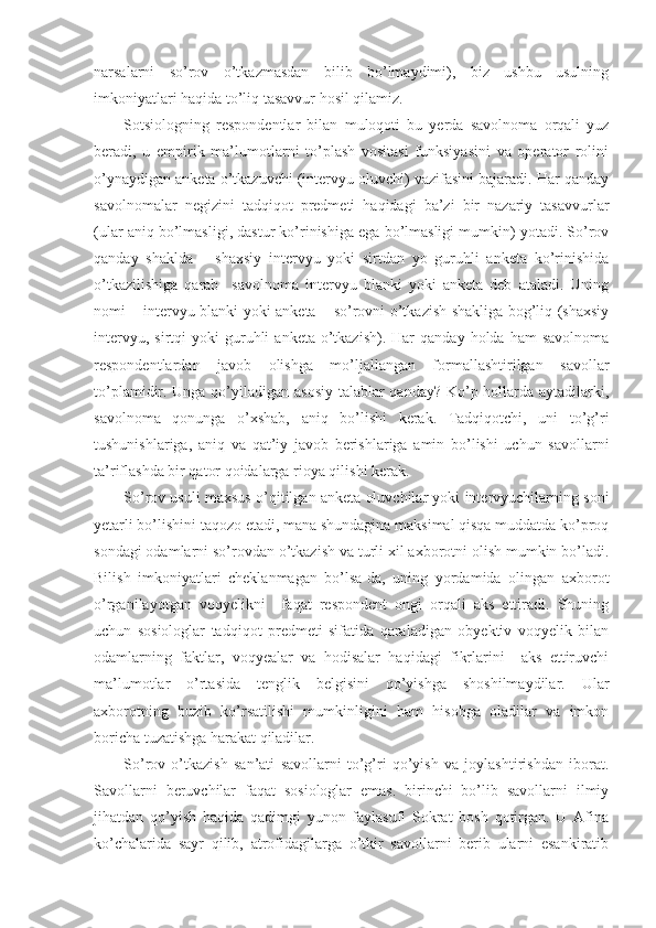 narsalarni   so’rov   o’tkazmasdan   bilib   bo’lmaydimi),   biz   ushbu   usulning
imkoniyatlari haqida to’liq tasavvur hosil qilamiz.
Sotsiologning   respondentlar   bilan   muloqoti   bu   yerda   savolnoma   orqali   yuz
beradi,   u   empirik   ma’lumotlarni   to’plash   vositasi   funksiyasini   va   operator   rolini
o’ynaydigan anketa o’tkazuvchi (intervyu oluvchi) vazifasini bajaradi. Har qanday
savolnomalar   negizini   tadqiqot   predmeti   haqidagi   ba’zi   bir   nazariy   tasavvurlar
(ular aniq bo’lmasligi, dastur ko’rinishiga ega bo’lmasligi mumkin) yotadi. So’rov
qanday   shaklda   –   shaxsiy   intervyu   yoki   sirtdan   yo   guruhli   anketa   ko’rinishida
o’tkazilishiga   qarab     savolnoma   intervyu   blanki   yoki   anketa   deb   ataladi.   Uning
nomi – intervyu blanki yoki anketa – so’rovni o’tkazish shakliga bog’liq (shaxsiy
intervyu,  sirtqi  yoki  guruhli   anketa  o’tkazish).   Har   qanday  holda  ham  savolnoma
respondentlardan   javob   olishga   mo’ljallangan   formallashtirilgan   savollar
to’plamidir. Unga qo’yiladigan asosiy talablar qanday? Ko’p hollarda aytadilarki,
savolnoma   qonunga   o’xshab,   aniq   bo’lishi   kerak.   Tadqiqotchi,   uni   to’g’ri
tushunishlariga,   aniq   va   qat’iy   javob   berishlariga   amin   bo’lishi   uchun   savollarni
ta’riflashda bir qator qoidalarga rioya qilishi kerak.
So’rov usuli maxsus o’qitilgan anketa oluvchilar yoki intervyuchilarning soni
yetarli bo’lishini taqozo etadi, mana shundagina maksimal qisqa muddatda ko’proq
sondagi odamlarni so’rovdan o’tkazish va turli xil axborotni olish mumkin bo’ladi.
Bilish   imkoniyatlari   cheklanmagan   bo’lsa-da,   uning   yordamida   olingan   axborot
o’rganilayotgan   voqyelikni     faqat   respondent   ongi   orqali   aks   ettiradi.   Shuning
uchun   sosiologlar   tadqiqot   predmeti   sifatida   qaraladigan   obyektiv   voqyelik   bilan
odamlarning   faktlar,   voqyealar   va   hodisalar   haqidagi   fikrlarini     aks   ettiruvchi
ma’lumotlar   o’rtasida   tenglik   belgisini   qo’yishga   shoshilmaydilar.   Ular
axborotning   buzib   ko’rsatilishi   mumkinligini   ham   hisobga   oladilar   va   imkon
boricha tuzatishga harakat qiladilar.
So’rov   o’tkazish   san’ati   savollarni   to’g’ri   qo’yish   va   joylashtirishdan   iborat.
Savollarni   beruvchilar   faqat   sosiologlar   emas.   birinchi   bo’lib   savollarni   ilmiy
jihatdan   qo’yish   haqida   qadimgi   yunon   faylasufi   Sokrat   bosh   qotirgan.   U   Afina
ko’chalarida   sayr   qilib,   atrofidagilarga   o’tkir   savollarni   berib   ularni   esankiratib 