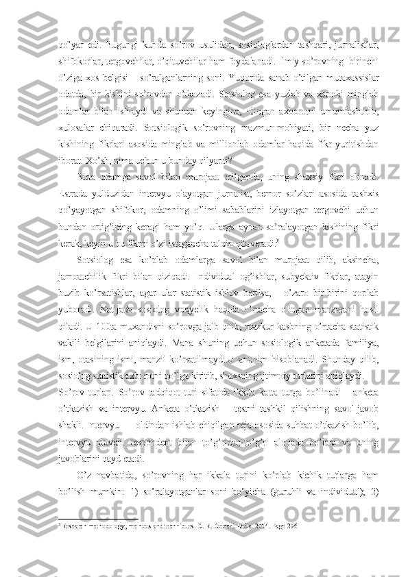 qo’yar   edi.   Bugungi   kunda   so’rov   usulidan,   sosiologlardan   tashqari,   jurnalistlar,
shifokorlar, tergovchilar, o’qituvchilar ham foydalanadi. Ilmiy so’rovning  birinchi
o’ziga   xos   belgisi   –   so’ralganlarning   soni.   Yuqorida   sanab   o’tilgan   mutaxassislar
odatda,   bir   kishini   so’rovdan   o’tkazadi.   Sotsiolog   esa   yuzlab   va   xattoki   minglab
odamlar   bilan   ishlaydi   va   shundan   keyingina,   olingan   axborotni   umumlashtirib,
xulosalar   chiqaradi.   Sotsiologik   so’rovning   mazmun-mohiyati,   bir   necha   yuz
kishining   fikrlari   asosida   minglab   va   millionlab   odamlar   haqida   fikr   yuritishdan
iborat. Xo’sh, nima uchun u bunday qilyapti?
Bitta   odamga   savol   bilan   murojaat   etilganda,   uning   shaxsiy   fikri   olinadi.
Estrada   yulduzidan   intervyu   olayotgan   jurnalist,   bemor   so’zlari   asosida   tashxis
qo’yayotgan   shifokor,   odamning   o’limi   sabablarini   izlayotgan   tergovchi   uchun
bundan   ortig’ining   keragi   ham   yo’q.   Ularga   aynan   so’ralayotgan   kishining   fikri
kerak, keyin u bu fikrni o’zi istagancha talqin qilaveradi. 3
Sotsiolog   esa   ko’plab   odamlarga   savol   bilan   murojaat   qilib,   aksincha,
jamoatchilik   fikri   bilan   qiziqadi.   Individual   og’ishlar,   subyektiv   fikrlar,   atayin
buzib   ko’rsatishlar,   agar   ular   statistik   ishlov   berilsa,   -   o’zaro   bir-birini   qoplab
yuboradi.   Natijada   sosiolog   voqyelik   haqida   o’rtacha   olingan   manzarani   hosil
qiladi. U 100ta muxandisni so’rovga jalb qilib, mazkur kasbning o’rtacha statistik
vakili   belgilarini   aniqlaydi.   Mana   shuning   uchun   sosiologik   anketada   familiya,
ism,   otasining   ismi,   manzil   ko’rsatilmaydi.U   anonim   hisoblanadi .   Shunday   qilib,
sosiolog statistik axborotni qo’lga kiritib, shaxsning ijtimoiy turlarini aniqlaydi.
So’rov   turlari.   So’rov   tadqiqot   turi   sifatida   ikkita   katta   turga   bo’linadi   –   anketa
o’tkazish   va   intervyu.   Anketa   o’tkazish   –   testni   tashkil   qilishning   savol-javob
shakli. Intervyu — oldindan ishlab chiqilgan reja asosida  suhbat  o’tkazish bo’lib,
intervyu   oluvchi   respondent   bilan   to’g’ridan-to’g’ri   aloqada   bo’ladi   va   uning
javoblarini qayd etadi.
O’z   navbatida,   so’rovning   har   ikkala   turini   ko’plab   kichik   turlarga   ham
bo’lish   mumkin:   1)   so’ralayotganlar   soni   bo’yicha   (guruhli   va   individual);   2)
3
  Research methodology, methods and techniques. C. R. Cothari. India. 2004. Page 296 