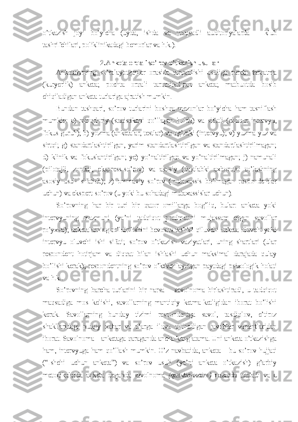 o’tkazish   joyi   bo’yicha   (uyda,   ishda   va   maqsadli   auditoriyalarda   –   klub
tashrifchilari, poliklinikadagi bemorlar va h.k.).
2.Anketa orqali so’rov o’tkazish usullar
Anketalarning   so’ralayotganlar   orasida   tarqatilishi   usuliga   qarab:   tarqatma
(kuryerlik)   anketa;   pochta   orqali   tarqatiladigan   anketa;   matbuotda   bosib
chiqiladigan anketa turlariga ajratish mumkin.
Bundan   tashqari,   so’rov   turlarini   boshqa   mezonlar   bo’yicha   ham   tasniflash
mumkin:   a)   minqdoriy   (statistikani   qo’llagan   holda)   va   sifatli   (chuqur   intervyu,
fokus-guruh); b) yozma (anketalar, testlar) va og’zaki (intervyu); v) yuzma-yuz va
sirtqi;   g)   standartlashtirilgan,   yarim   standartlashtirilgan   va   standartlashtirilmagan;
d)   klinik   va   fokuslantirilgan;   ye)   yo’naltirilgan   va   yo’naltirilmagan;   j)   namunali
(pilotajli,   zondaj,   ekspress-so’rov)   va   asosiy   (dastlabki   axborotni   to’lashning
asosiy   usuli   sifatida);   z)   ommaviy   so’rov   (mutaxassis   bo’lmagan   respondentlar
uchun) va ekspert-so’rov (u yoki bu sohadagi mutaxassislar uchun).
So’rovning   har   bir   turi   bir   qator   omillarga   bog’liq,   bular:   anketa   yoki
intervyuning   mazmuni   (ya’ni   tadqiqot   predmetini   mujassam   etgan   savollar
ro’yxati); anketalarning to’ldirilishini bevosita tashkil qiluvchi anketa oluvchi yoki
intervyu   oluvchi   ishi   sifati;   so’rov   o’tkazish   vaziyatlari,   uning   shartlari   (ular
respondent   hotirjam   va   diqqat   bilan   ishlashi   uchun   maksimal   darajada   qulay
bo’lishi kerak); respondentning so’rov o’ktkazilayotgan paytdagi psixologik holati
va h.k..
So’rovning   barcha   turlarini   bir   narsa   –   savolnoma   birlashtiradi,   u   tadqiqot
maqsadiga   mos   kelishi,   savollarning   mantiqiy   ketma-ketligidan   iborat   bo’lishi
kerak.   Savollarning   bunday   tizimi   respondentga   savol,   tasdiqlov,   e’tiroz
shakllaridagi   nutqiy   xabar   va   ularga   ilova   qilinadigan   javoblar   variantlaridan
iborat. Savolnoma – anketaga qaraganda ancha keng atama. Uni anketa o’tkazishga
ham, intervyuga ham qo’llash mumkin. O’z navbatida, anketa – bu so’rov hujjati
(“Ishchi   uchun   anketa”)   va   so’rov   usuli   (ya’ni   anketa   o’tkazish)   g’arbiy
metodikalarda   anketa   deganda   savolnoma   (questionnaire)   nazarda   tutiladi   va   u 