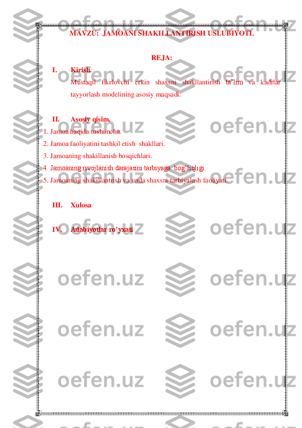  	 	
MAVZU:  JAMOANI SHAKILLANTIRISH USLUBIYOTI.	 	
 	
REJA:	 	
I. 	Kirish.	 	
Mustaqil	 	fikrlovchi	 	erkin	 	shaxsni	 	shakllantirish	 	ta‘lim	 	va	 	kadrlar	 	
tayyorlash	 modelining	 asosiy	 maqsadi.	 	
 	
II.	 	Asosiy qisim	. 	
1. Jamoa haqida tushuncha.	 	
2.	 Jamoa faoliyatini tashkil etish  shakllari.	 	
3.	 Jamoaning shakillanish bosqichlari.	 	
4. Jamoaning rivojlanish darajasini tarbiyaga  bog‘liqligi.	 	
5.	 Jamoaning shakillantrish va unda shaxsni tarbiyalash faoliyati.	 	
 	
III.	 	Xulosa	 	
 	
IV.	 	Adabiyotlar ro’yxati	 	
 
 
 
 
 
 
 
 
 
 
 
 
  