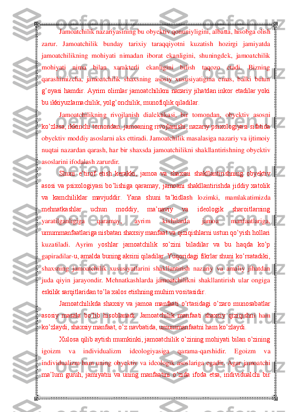  	 	
Jamoatchilik nazariyasining bu obyektiv qonuniyligini, a	lbatta, hisobga olish 	
zarur.  Jamoatchilik  bunday  tarixiy  taraqqiyotni  kuzatish  hozirgi  jamiyatda 
jamoatchilikning  mohiyati  nimadan  iborat  ekanligini,  shuningdek,  jamoatchilik 
mohiyati  nima  bilan  xarakterli  ekanligini  bilish  taqozo  etadi.  Bizning 
qarashimiz	cha,  jamoatchilik  shaxsning  asosiy  xususiyatigina  emas,  balki  butun 	
g‘oyasi  hamdir.  Ayrim  olimlar  jamoatchilikni  nazariy  jihatdan  inkor  etadilar  yoki 
bu ikkiyuzlamachilik, yolg‘onchilik, munofiqlik qiladilar.	 	
Jamoatchilikning  rivojlanish  dialektikasi,  bir 	tomondan,  obyektiv  asosni 	
ko‘zlasa, ikkinchi tomondan, jamoaning rivojlanishi, nazariy psixologiyasi sifatida 
obyektiv moddiy asoslarni aks ettiradi. Jamoatchilik masalasiga nazariy va ijtimoiy 
nuqtai  nazardan qarash, har  bir shaxsda  jamoatchilikni  shaklla	ntirishning obyektiv 	
asoslarini ifodalash zarurdir.	 	
Shuni  e‘tirof  etish  kerakki,  jamoa  va  shaxsni  shakllantirishning  obyektiv 	
asosi  va  psixologiyasi  bo‘lishiga  qaramay,  jamoani  shakllantirishda  jiddiy  xatolik 
va  kamchiliklar  mavjuddir.  Yana  shuni  ta‘kidlas	h  lozimki,  mamlakatimizda 	
mehnatkashlar  uchun  moddiy,  ma‘naviy  va  ideologik  sharoitlarning 
yaratilganligiga  qaramay,  ayrim  kishilarda  jamoa  manfaatlariga, 
umummanfaatlariga nisbatan shaxsiy manfaat va qiziqishlarni ustun qo‘yish hollari 
kuzatiladi.  Ayrim  y	oshlar  jamoatchilik  so‘zini  biladilar  va  bu  haqda  ko‘p 	
gapiradilar	-u, amalda buning aksini qiladilar. Yuqoridagi fikrlar shuni ko‘rsatadiki, 	
shaxsning  jamoatchilik  xususiyatlarini  shakllantirish  nazariy  va  amaliy  jihatdan 
juda  qiyin  jarayondir.  Mehnatkashl	arda  jamoatchilikni  shakllantirish  ular  ongiga 	
eskilik sarqitlaridan to‘la xalos etishning muhim vositasidir.	 	
Jamoatchilikda  shaxsiy  va  jamoa  manfaati  o‘rtasidagi  o‘zaro  munosabatlar 	
asosiy  masala  bo‘lib  hisoblanadi.  Jamoatchilik  manfaati  shaxsiy  qiziqishn	i  ham 	
ko‘zlaydi, shaxsiy manfaat, o‘z navbatida, umummanfaatni ham ko‘zlaydi.	 	
Xulosa qilib aytish mumkinki, jamoatchilik o‘zining mohiyati bilan o‘zining 	
igoizm  va  individualizm  ideologiyasiga  qarama	-qarshidir.  Egoizm  va 	
individualizm  ham  uning  obyektiv  va	 ideologik  asoslariga  egadir.  Agar  jamoatchi 	
ma‘lum  guruh,  jamiyatni  va  uning  manfaatini  o‘zida  ifoda  etsa,  individualchi  bir  