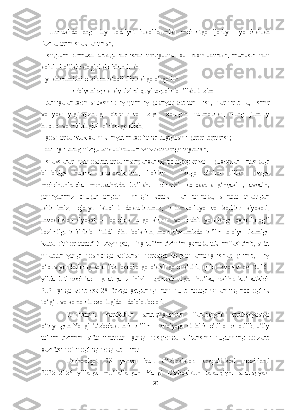     
-   turmushda   eng   oliy   qadriyat   hisoblanmish   mehnatga   ijodiy     yondashish
fazilatlarini shakllantirish; 
-   sog'lom   turmush   tarziga   intilishni   tarbiyalash   va     rivojlantirish,   munosib   oila
sohibi bo’lish istagini shakllantirish; 
- yoshlarimizni erkin mustaqil fikrlashga o’rgatish.
 Tarbiyaning asosiy tizimi quyidagicha bo’lishi lozim : 
- tarbiyalanuvchi shaxsini oliy ijtimoiy qadriyat deb tan olish,  har bir bola, o'smir
va   yosh   yigit-qizning   betakror   va   o'ziga     xosligini   hurmatlash,   uning   ijtimoiy
huquqi va erkinligini  e’tiborga olish; 
- yoshlarda istak va imkoniyat muvofiqligi tuyg‘usini qaror  toptirish; 
- milliylikning o‘ziga xos an’analari va vositalariga tayanish; 
- shaxslararo munosabatlarda insonparvarlik, pedagoglar va  o'quvchilar o'rtasidagi
bir-biriga   hurmat   munosabatlari,   bolalar     fikriga   e’tibor   qilish,   ularga
mehribonlarcha   munosabatda   bo’lish.   Uchinchi   Renessans   g‘oyasini,   avvalo,
jamiyatimiz   chuqur   anglab   olmog‘i   kerak.   Har   jabhada,   sohada   qiladigan
ishlarimiz,   reja-yu   istiqbol   dasturlarimiz,   ta’lim-tarbiya   va   kadrlar   siyosati,
investitsion   siyosat   —   barchasi   unga   sharoit   va   muhit   yaratishga   qaratilmog‘i
lozimligi   ta'kidlab   o‘tildi.   Shu   boisdan,   mamlakatimizda   ta’lim-tarbiya   tizimiga
katta  e’tibor  qaratildi.  Ayniqsa,  Oliy  ta’lim   tizimini  yanada   takomillashtirib,  sifat
jihatdan   yangi   bosqichga   ko‘tarish   borasida   ko‘plab   amaliy   ishlar   qilinib,   oliy
o‘quv yurtlarining soni ikki barobarga o‘sishiga erishildi, qabul kvotasi esa 2016-
yilda   bitiruvchilarning   atiga   9   foizini   qamrab   olgan   bo‘lsa,   ushbu   ko‘rsatkich
2021-yilga   kelib   esa   28   foizga   yetganligi   ham   bu   boradagi   ishlarning   nechog‘lik
to‘g‘ri va samarali ekanligidan dalolat beradi.
Binobarin,   harakatlar   strategiyasidan   Taraqqiyot   strategiyasiga
o‘tayotgan   Yangi   O‘zbekistonda   ta’lim   –   tarbiyaga   alohida   e’tibor   qaratilib,   Oliy
ta’lim   tizimini   sifat   jihatidan   yangi   bosqichga   ko‘tarishni   bugunning   dolzarb
vazifasi bo‘lmog‘ligi belgilab olindi.
Darhaqiqat,   28-   yanvar   kuni   O‘zbekiston   Respublikasi   Prezidenti
2022−2026   yillarga   mo‘ljallangan   Yangi   O‘zbekiston   taraqqiyot   strategiyasi
20 