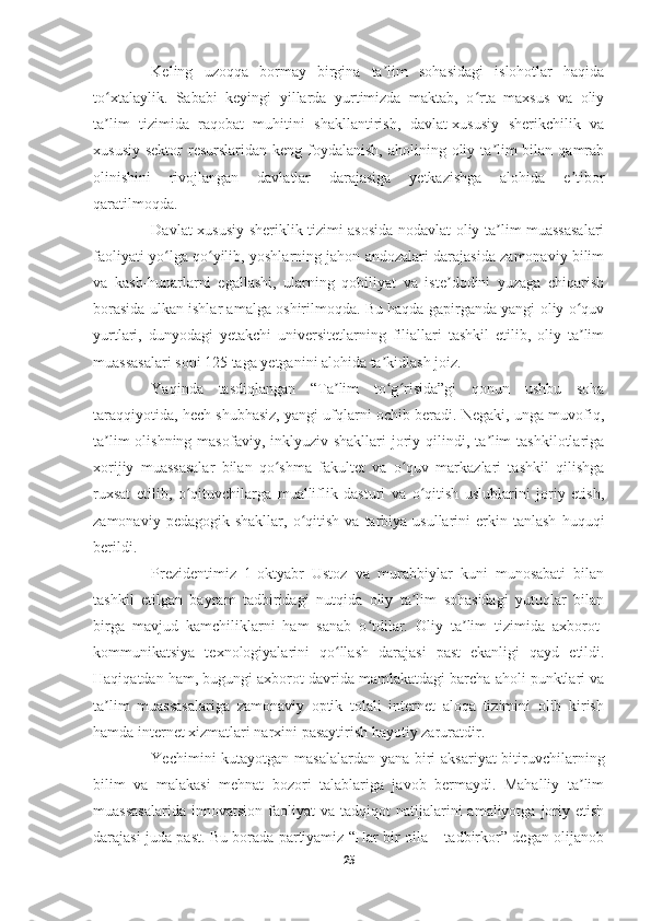     
Keling   uzoqqa   bormay   birgina   ta lim   sohasidagi   islohotlar   haqidaʼ
to xtalaylik.   Sababi   keyingi   yillarda   yurtimizda   maktab,   o rta   maxsus   va   oliy	
ʻ ʻ
ta lim   tizimida   raqobat   muhitini   shakllantirish,   davlat-xususiy   sherikchilik   va
ʼ
xususiy  sektor  resurslaridan keng foydalanish, aholining oliy ta lim  bilan  qamrab	
ʼ
olinishini   rivojlangan   davlatlar   darajasiga   yetkazishga   alohida   e tibor	
ʼ
qaratilmoqda.
Davlat-xususiy sheriklik tizimi asosida nodavlat oliy ta lim muassasalari	
ʼ
faoliyati yo lga qo yilib, yoshlarning jahon andozalari darajasida zamonaviy bilim	
ʻ ʻ
va   kasb-hunarlarni   egallashi,   ularning   qobiliyat   va   iste dodini   yuzaga   chiqarish	
ʼ
borasida ulkan ishlar amalga oshirilmoqda. Bu haqda gapirganda yangi oliy o quv	
ʻ
yurtlari,   dunyodagi   yetakchi   universitetlarning   filiallari   tashkil   etilib,   oliy   ta lim
ʼ
muassasalari soni 125 taga yetganini alohida ta kidlash joiz.	
ʼ
Yaqinda   tasdiqlangan   “Ta lim   to g risida”gi   qonun   ushbu   soha	
ʼ ʻ ʻ
taraqqiyotida, hech shubhasiz, yangi ufqlarni ochib beradi. Negaki, unga muvofiq,
ta lim  olishning masofaviy,  inklyuziv shakllari  joriy qilindi, ta lim  tashkilotlariga	
ʼ ʼ
xorijiy   muassasalar   bilan   qo shma   fakultet   va   o quv   markazlari   tashkil   qilishga	
ʻ ʻ
ruxsat   etilib,   o qituvchilarga   mualliflik   dasturi   va   o qitish   uslublarini   joriy   etish,	
ʻ ʻ
zamonaviy  pedagogik  shakllar,   o qitish  va   tarbiya  usullarini  erkin  tanlash   huquqi	
ʻ
berildi. 
Prezidentimiz   1-oktyabr   Ustoz   va   murabbiylar   kuni   munosabati   bilan
tashkil   etilgan   bayram   tadbiridagi   nutqida   oliy   ta lim   sohasidagi   yutuqlar   bilan	
ʼ
birga   mavjud   kamchiliklarni   ham   sanab   o tdilar.   Oliy   ta lim   tizimida   axborot-	
ʻ ʼ
kommunikatsiya   texnologiyalarini   qo llash   darajasi   past   ekanligi   qayd   etildi.	
ʻ
Haqiqatdan ham, bugungi axborot davrida mamlakatdagi barcha aholi punktlari va
ta lim   muassasalariga   zamonaviy   optik   tolali   internet   aloqa   tizimini   olib   kirish	
ʼ
hamda internet xizmatlari narxini pasaytirish hayotiy zaruratdir.
Yechimini kutayotgan masalalardan yana biri  aksariyat  bitiruvchilarning
bilim   va   malakasi   mehnat   bozori   talablariga   javob   bermaydi.   Mahalliy   ta lim	
ʼ
muassasalarida  innovatsion   faoliyat   va  tadqiqot   natijalarini  amaliyotga  joriy  etish
darajasi juda past. Bu borada partiyamiz “Har bir oila – tadbirkor” degan olijanob
25 