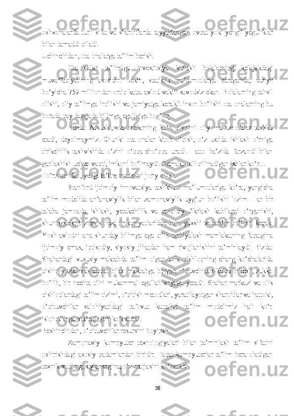     
oshxonalarda   turli   sifat   va   sharoitlarda  tayyorlangan   ovqat   yoki   yengil   yeguliklar
bilan tamaddi qiladi.
Uchinchidan, ota-onalarga ta’lim berish.
Ota-onalar   ta’limiga   investitsiya   kiri tish   bolalarning   kelajakdagi
muvaffaqiyatining   asosidir.   Lekin,   statistik   ma’lumotlarga   qaraganda,   dunyo
bo‘yicha 759 milliondan ortiq katta avlod vakili savodsiz ekan. Bolalarning tahsil
olishi, oliy ta’limga intilishi va jamiyatga kerakli inson bo‘lishi ota-onalarning bu
borada qay darajada bilimga egaligiga bog‘liq.
Bizda:   Afsuski,   ota-onalarning   ko‘p   qismini   oliy   ma’lumotlilar   tashkil
etadi,   deyolmaymiz.   Chunki   ota-onalar   kitob   o‘qish,   o‘z   ustida   ishlash   o‘rniga
tirikchilik   tashvishida   o‘zini   o‘qqa-cho‘qqa   uradi.   Hatto   ba’zida   farzandi   bilan
gaplashish uchun vaqti, imkoni bo‘lmaydi. Demak, hali qilinadigan ishlar ko‘p...
To‘rtinchidan, yangi ta’lim modelini joriy qilish.
Stanford   ijtimoiy   innovatsiya   tashkiloti   ma’lumotlariga   ko‘ra,   yangicha
ta’lim   modelida   an’anaviylik   bilan   zamonaviylik   uyg‘un   bo‘lishi   lozim.   Har   bir
talaba   jamoada   ishlash,   yetakchilik   va   tanqidiy   fikrlash   kabilarni   o‘rganishi,
shuningdek,   biznes   sohasi   imkoniyatlaridan   ham   yaxshi   xabardor   bo‘lishi   kerak.
Yosh   avlodni   ana   shunday   bilimga   ega   qilib   tarbiyalash   mamlakatning   faqatgina
ijtimoiy   emas,   iqtisodiy,   siyosiy   jihatdan   ham   rivojlanishi ni   ta’minlaydi.   Bizda:
Shahardagi   xususiy   maktabda   ta’lim   olgan   bola   qishloqning   chang   ko‘chalarida
qishin-yozin   mashaqqat   bilan   maktabga   borgan   o‘quvchidan   ko‘ra   bilimli,   zukko
bo‘lib,   bir   nechta   tilni   mukammal   egallab   voyaga   yetadi.   Shahar   markazi   va   olis
qishloqlardagi ta’lim tizimi, o‘qitish metodlari, yaratilayotgan sharoitlar va hattoki,
o‘qituvchilar   salohiyatidagi   tafovut   kattaligi   ta’lim   modelimiz   hali   ko‘p
islohotlarga muhtojligini ko‘rsatadi.
Beshinchidan, o‘qituvchilar resursini boyitish.
Zamonaviy   kompyuter   texnologiyalari   bilan   ta’minlash   ta’lim   sifatini
oshirishdagi   asosiy   qadamlardan   biridir.   Faqat   kompyuterlar   ta’lim   bera   oladigan
texnik xodimga aylansagina, o‘z natijasini ko‘rsatadi.
28 