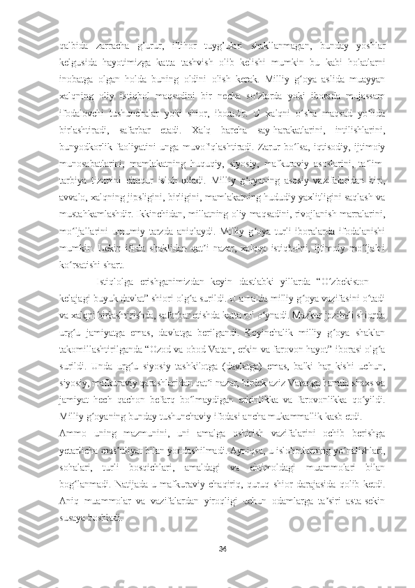     
qalbida   zarracha   g’urur,   iftihor   tuyg’ulari   shakllanmagan,   bunday   yoshlar
kelgusida   hayotimizga   katta   tashvish   olib   kelishi   mumkin   bu   kabi   holatlarni
inobatga   olgan   holda   buning   oldini   olish   kerak.   Milliy   g oya   aslida   muayyanʻ
xalqning   oliy   istiqbol   maqsadini   bir   necha   so zlarda   yoki   iborada   mujassam	
ʻ
ifodalovchi   tushunchalar   yoki   shior,   iboradir.   U   xalqni   o sha   maqsad   yo lida	
ʻ ʻ
birlashtiradi,   safarbar   etadi.   Xalq   barcha   say-harakatlarini,   intilishlarini,
bunyodkorlik   faoliyatini   unga   muvofiqlashtiradi.   Zarur   bo lsa,   iqtisodiy,   ijtimoiy	
ʻ
munosabatlarini,   mamlakatning   huquqiy,   siyosiy,   mafkuraviy   asoslarini,   ta lim-	
ʼ
tarbiya   tizimini   chuqur   isloh   qiladi.   Milliy   g oyaning   asosiy   vazifalaridan   biri,	
ʻ
avvalo, xalqning jipsligini, birligini, mamlakatning hududiy yaxlitligini saqlash va
mustahkamlashdir. Ikkinchidan, millatning oliy maqsadini, rivojlanish marralarini,
mo ljallarini   umumiy   tarzda   aniqlaydi.   Milliy   g oya   turli   iboralarda   ifodalanishi	
ʻ ʻ
mumkin.   Lekin   ifoda   shaklidan   qat i   nazar,   xalqqa   istiqbolni,   ijtimoiy   mo ljalni	
ʼ ʻ
ko rsatishi shart.	
ʻ
Istiqlolga   erishganimizdan   keyin   dastlabki   yillarda   “O zbekiston   —	
ʻ
kelajagi buyuk davlat” shiori olg a surildi. U amalda milliy g oya vazifasini o tadi	
ʻ ʻ ʻ
va xalqni birlashtirishda, safarbar etishda katta rol o ynadi. Mazkur jozibali shiorda	
ʻ
urg u   jamiyatga   emas,   davlatga   berilgandi.   Keyinchalik   milliy   g oya   shaklan	
ʻ ʻ
takomillashtirilganda “Ozod va obod Vatan, erkin va farovon hayot” iborasi olg a	
ʻ
surildi.   Unda   urg u   siyosiy   tashkilotga   (davlatga)   emas,   balki   har   kishi   uchun,	
ʻ
siyosiy, mafkuraviy qarashlaridan qat i nazar, birdek aziz Vatanga hamda shaxs va	
ʼ
jamiyat   hech   qachon   befarq   bo lmaydigan   erkinlikka   va   farovonlikka   qo yildi.	
ʻ ʻ
Milliy g oyaning bunday tushunchaviy ifodasi ancha mukammallik kasb etdi.	
ʻ
Ammo   uning   mazmunini,   uni   amalga   oshirish   vazifalarini   ochib   berishga
yetarlicha mas uliyat bilan yondashilmadi. Ayniqsa, u islohotlarning yo nalishlari,	
ʼ ʻ
sohalari,   turli   bosqichlari,   amaldagi   va   ehtimoldagi   muammolari   bilan
bog lanmadi.   Natijada   u   mafkuraviy   chaqiriq,   quruq   shior   darajasida   qolib   ketdi.	
ʻ
Aniq   muammolar   va   vazifalardan   yiroqligi   uchun   odamlarga   ta siri   asta-sekin	
ʼ
susaya boshladi.
34 