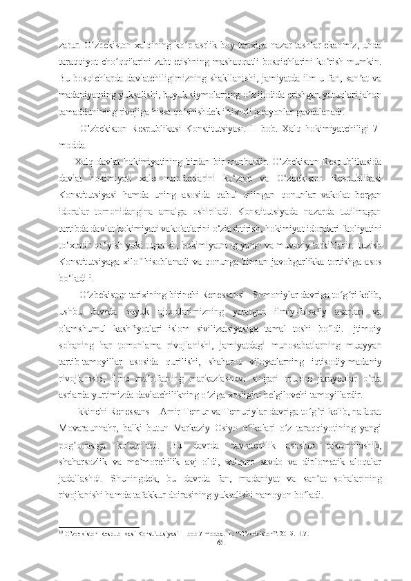     
zarur. O zbekiston xalqining ko p asrlik boy tarixiga nazar tashlar ekanmiz, undaʻ ʻ
taraqqiyot cho qqilarini zabt etishning mashaqqatli  bosqichlarini  ko rish mumkin.	
ʻ ʻ
Bu  bosqichlarda   davlatchiligimizning   shakllanishi,   jamiyatda   ilm-u  fan,  san at  va	
ʼ
madaniyatning yuksalishi, buyuk siymolarning o z ijodida erishgan yutuqlari jahon	
ʻ
tamaddunining rivojiga hissa qo shishdek iftixorli jarayonlar gavdalanadi.	
ʻ
          O’zbekiston   Respublikasi   Konstitutsiyasi.   II   bob.   Xalq   hokimiyatchiligi   7-
modda.
         Xalq davlat hokimiyatining birdan bir manbaidir. O‘zbekiston Respublikasida
davlat   hokimiyati   xalq   manfaatlarini   ko‘zlab   va   O‘zbekiston   Respublikasi
Konstitutsiyasi   hamda   uning   asosida   qabul   qilingan   qonunlar   vakolat   bergan
idoralar   tomonidangina   amalga   oshiriladi.   Konstitutsiyada   nazarda   tutilmagan
tartibda davlat hokimiyati vakolatlarini o‘zlashtirish, hokimiyat idoralari faoliyatini
to‘xtatib qo‘yish yoki tugatish, hokimiyatning yangi va muvoziy tarkiblarini tuzish
Konstitutsiyaga  xilof  hisoblanadi  va qonunga binoan javobgarlikka tortishga  asos
bo‘ladi 10
.
        O zbekiston tarixining birinchi Renessansi - Somoniylar davriga to g ri kelib,	
ʻ ʻ ʻ
ushbu   davrda   buyuk   ajdodlarimizning   yaratgan   ilmiy-falsafiy   asarlari   va
olamshumul   kashfiyotlari   islom   sivilizatsiyasiga   tamal   toshi   bo ldi.   Ijtimoiy	
ʻ
sohaning   har   tomonlama   rivojlanishi,   jamiyatdagi   munosabatlarning   muayyan
tartib-tamoyillar   asosida   qurilishi,   shahar-u   viloyatlarning   iqtisodiy-madaniy
rivojlanishi,   ilmu   ma rifatning   markazlashuvi   singari   muhim   jarayonlar   o rta	
ʼ ʻ
asrlarda yurtimizda davlatchilikning o ziga xosligini belgilovchi tamoyillardir.	
ʻ
      Ikkinchi Renessans – Amir Temur va Temuriylar davriga to g ri kelib, nafaqat	
ʻ ʻ
Movaraunnahr,   balki   butun   Markaziy   Osiyo   o lkalari   o z   taraqqiyotining   yangi	
ʻ ʻ
pog onasiga   ko tariladi.   Bu   davrda   davlatchilik   asoslari   takomillashib,	
ʻ ʻ
shaharsozlik   va   me morchilik   avj   oldi,   xalqaro   savdo   va   diplomatik   aloqalar	
ʼ
jadallashdi.   Shuningdek,   bu   davrda   fan,   madaniyat   va   san at   sohalarining	
ʼ
rivojlanishi hamda tafakkur doirasining yuksalishi namoyon bo ladi.	
ʻ
10
 O’zbekiston Respublikasi Konstitutsiyasi II bob 7-modda. T.: “O’zbekiston”. 2019. B.7 .
41 