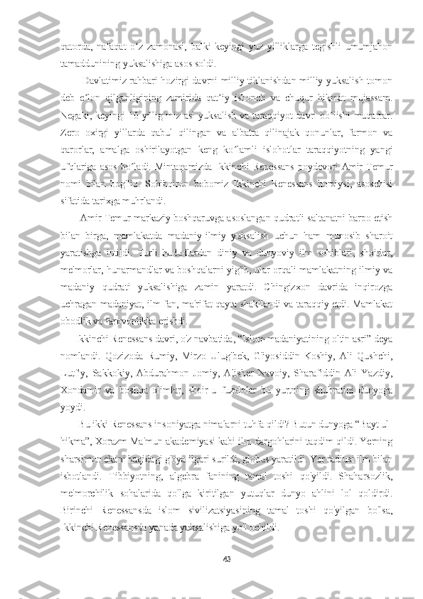     
qatorda,   nafaqat   o z   zamonasi,   balki   keyingi   yuz   yilliklarga   tegishli   umumjahonʻ
tamaddunining yuksalishiga asos soldi. 
             Davlatimiz rahbari hozirgi davrni milliy tiklanishdan milliy yuksalish tomon
deb   e lon   qilganligining   zamirida   qat iy   ishonch   va   chuqur   hikmat   mujassam.	
ʼ ʼ
Negaki, keyingi 10 yilligimiz asl  yuksalish va taraqqiyot davri bo lishi  muqarrar.	
ʻ
Zero   oxirgi   yillarda   qabul   qilingan   va   albatta   qilinajak   qonunlar,   farmon   va
qarorlar,   amalga   oshirilayotgan   keng   ko lamli   islohotlar   taraqqiyotning   yangi	
ʻ
ufqlariga   asos   bo ladi.  Mintaqamizda   Ikkinchi   Renessans   poydevori   Amir   Temur	
ʻ
nomi   bilan   bog'liq.   Sohibqiron   bobomiz   Ikkinchi   Renessans   homiysi,   asoschisi
sifatida tarixga muhrlandi. 
       Amir Temur markaziy boshqaruvga asoslangan qudratli saltanatni barpo etish
bilan   birga,   mamlakatda   madaniy-ilmiy   yuksalish   uchun   ham   munosib   sharoit
yaratishga   intildi.   Turli   hududlardan   diniy   va   dunyoviy   ilm   sohiblari,   shoirlar,
me'morlar, hunarmandlar va boshqalarni yig'ib, ular orqali mamlakatning ilmiy va
madaniy   qudrati   yuksalishiga   zamin   yaratdi.   Chingizxon   davrida   inqirozga
uchragan madaniyat, ilm-fan, ma'rifat qayta shakllandi va taraqqiy etdi. Mamlakat
obodlik va farovonlikka erishdi.
      Ikkinchi Renessans davri, o'z navbatida, “Islom madaniyatining oltin asri” deya
nomlandi.   Qozizoda   Rumiy,   Mirzo   Ulug'bek,   G'iyosiddin   Koshiy,   Ali   Qushchi,
Lutfiy,   Sakkokiy,   Abdurahmon   Jomiy,   Alisher   Navoiy,   Sharafiddin   Ali   Yazdiy,
Xondamir   va   boshqa   olimlar,   shoir-u   fuzalolar   bu   yurtning   shuhratini   dunyoga
yoydi.
       Bu ikki Renessans insoniyatga nimalarni tuhfa qildi? Butun dunyoga “Bayt ul-
hikma”, Xorazm Ma'mun akademiyasi kabi ilm dargohlarini taqdim qildi. Yerning
sharsimon ekani haqidagi g'oya ilgari surildi, globus yaratildi. Yer radiusi ilm bilan
isbotlandi.   Tibbiyotning,   algebra   fanining   tamal   toshi   qo'yildi.   Shaharsozlik,
me'morchilik   sohalarida   qo'lga   kiritilgan   yutuqlar   dunyo   ahlini   lol   qoldirdi.
Birinchi   Renessansda   islom   sivilizatsiyasining   tamal   toshi   qo'yilgan   bo'lsa,
Ikkinchi Renessansda yanada yuksalishiga yo'l ochildi.
43 