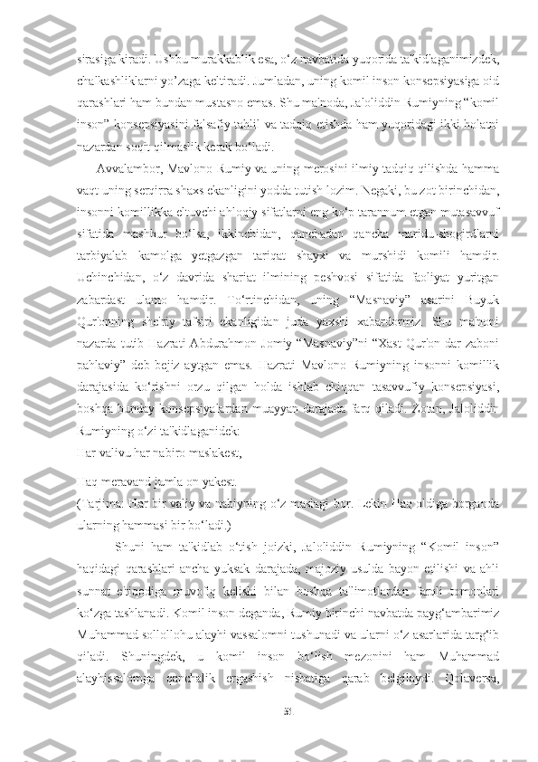     
sirasiga kiradi. Ushbu murakkablik esa, o‘z navbatida yuqorida ta'kidlaganimizdek,
chalkashliklarni yo’zaga keltiradi. Jumladan, uning komil inson konsepsiyasiga oid
qarashlari ham bundan mustasno emas. Shu ma'noda, Jaloliddin Rumiyning “komil
inson” konsepsiyasini falsafiy tahlil va tadqiq etishda ham yuqoridagi ikki holatni
nazardan soqit qilmaslik kerak bo‘ladi.
         Avvalambor, Mavlono Rumiy va uning merosini ilmiy tadqiq qilishda hamma
vaqt uning serqirra shaxs ekanligini yodda tutish lozim. Negaki, bu zot birinchidan,
insonni komillikka eltuvchi ahloqiy sifatlarni eng ko‘p tarannum etgan mutasavvuf
sifatida   mashhur   bo‘lsa,   ikkinchidan,   qanchadan   qancha   muridu-shogirdlarni
tarbiyalab   kamolga   yetgazgan   tariqat   shayxi   va   murshidi   komili   hamdir.
Uchinchidan,   o‘z   davrida   shariat   ilmining   peshvosi   sifatida   faoliyat   yuritgan
zabardast   ulamo   hamdir.   To‘rtinchidan,   uning   “Masnaviy”   asarini   Buyuk
Qur'onning   she'riy   tafsiri   ekanligidan   juda   yaxshi   xabardormiz.   Shu   ma'noni
nazarda  tutib  Hazrati   Abdurahmon   Jomiy  “Masnaviy”ni  “Xast  Qur'on  dar   zaboni
pahlaviy”   deb   bejiz   aytgan   emas.   Hazrati   Mavlono   Rumiyning   insonni   komillik
darajasida   ko‘rishni   orzu   qilgan   holda   ishlab   chiqqan   tasavvufiy   konsepsiyasi,
boshqa   bunday   konsepsiyalardan   muayyan   darajada   farq   qiladi.   Zotan,   Jaloliddin
Rumiyning o‘zi ta'kidlaganidek:
Har valivu har nabiro maslakest,
Haq meravand jumla on yakest.
(Tarjima: Har bir valiy va nabiyning o‘z maslagi bor. Lekin Haq oldiga borganda
ularning hammasi bir bo‘ladi.)
            Shuni   ham   ta'kidlab   o‘tish   joizki,   Jaloliddin   Rumiyning   “Komil   inson”
haqidagi   qarashlari   ancha   yuksak   darajada,   majoziy   usulda   bayon   etilishi   va   ahli
sunnat   e'tiqodiga   muvofiq   kelishi   bilan   boshqa   ta'limotlardan   farqli   tomonlari
ko‘zga tashlanadi. Komil inson deganda, Rumiy birinchi navbatda payg‘ambarimiz
Muhammad sollollohu alayhi vassalomni tushunadi va ularni o‘z asarlarida targ‘ib
qiladi.   Shuningdek,   u   komil   inson   bo‘lish   mezonini   ham   Muhammad
alayhissalomga   qanchalik   ergashish   nisbatiga   qarab   belgilaydi.   Qolaversa,
51 