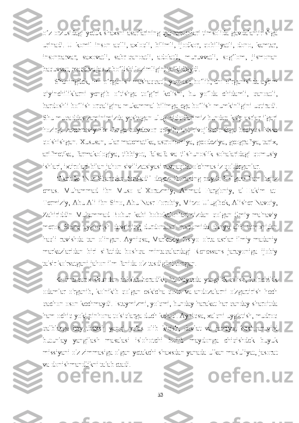     
o z orzusidagi  yetuk shaxsni  asarlarining qahramonlari timsolida gavdalantirishgaʻ
urinadi.   U   komil   inson   aqlli,   axloqli,   bilimli,   ijodkor,   qobiliyatli,   dono,   kamtar,
insonparvar,   saxovatli,   sabr-qanoatli,   adolatli,   muruvvatli,   sog lom,   jismonan	
ʻ
baquvvat, mard va jasur bo lishi lozimligini ta kidlaydi.	
ʻ ʼ
         Shuningdek, ilm o rganish mashaqqatli yumush bo lib, uni o rganishda ayrim	
ʻ ʻ ʻ
qiyinchiliklarni   yengib   o tishga   to g ri   kelishi,   bu   yo lda   chidamli,   qanoatli,	
ʻ ʻ ʻ ʻ
bardoshli bo lish orqaligina mukammal bilimga ega bo lish mumkinligini uqtiradi.	
ʻ ʻ
Shu muqaddas zaminimizda yashagan ulug' ajdodlarimiz bundan ko'p asrlar ilgari
hozirgi   zamonaviy   ilm-fanga   poydevor   qo'yib,   uni   rivojlantirishga   beqiyos   hissa
qo'shishgan. Xususan, ular matematika, astronomiya, geodeziya, geografiya, tarix,
arifmetika,   farmakologiya,   tibbiyot,   falsafa   va   tilshunoslik   sohalaridagi   qomusiy
ishlari, ixtirolari bilan jahon sivilizatsiyasi ravnaqida o'chmas iz qoldirganlar.
          G'arbda   "Nur   Sharqdan   taraladi"   degan   iboraning   paydo   bo'lgani   ham   bejiz
emas.   Muhammad   ibn   Muso   al-Xorazmiy,   Ahmad   Farg'oniy,   al-Hakim   at-
Termiziy, Abu Ali ibn Sino, Abu Nasr Forobiy, Mirzo Ulug'bek, Alisher Navoiy,
Zahiriddin   Muhammad   Bobur   kabi   bobokalonlarimizdan   qolgan   ilmiy-ma'naviy
meros   Sharq   uyg'onish   davrining   durdonalari   maqomida   dunyo   ahli   tomonidan
haqli   ravishda   tan   olingan.   Ayniqsa,   Markaziy   Osiyo   o'rta   asrlar   ilmiy-madaniy
markazlaridan   biri   sifatida   boshqa   mintaqalardagi   Renessans   jarayoniga   ijobiy
ta'sir ko'rsatgani jahon ilm-fanida o'z tasdig'ini topgan.
          Ko'hna   tarix   shundan   dalolat   beradiki,   bu   hayotda   yangilik   qilish,   ko'pchilik
odamlar   o'rganib,   ko'nikib   qolgan   eskicha   qolip   va   andozalarni   o'zgartirish   hech
qachon oson kechmaydi. Istaymizmi, yo'qmi, bunday harakat har qanday sharoitda
ham ochiq yoki pinhona to'siqlarga duch keladi. Ayniqsa, xalqni uyg'otish, mudroq
qalblarga   hayotbaxsh   yangi   nafas   olib   kirish,   davlat   va   jamiyat   boshqaruvini
butunlay   yangilash   masalasi   islohotchi   bo'lib   maydonga   chiqishdek   buyuk
missiyani o'z zimmasiga olgan yetakchi shaxsdan yanada ulkan mas'uliyat, jasorat
va donishmandlikni talab etadi.
53 