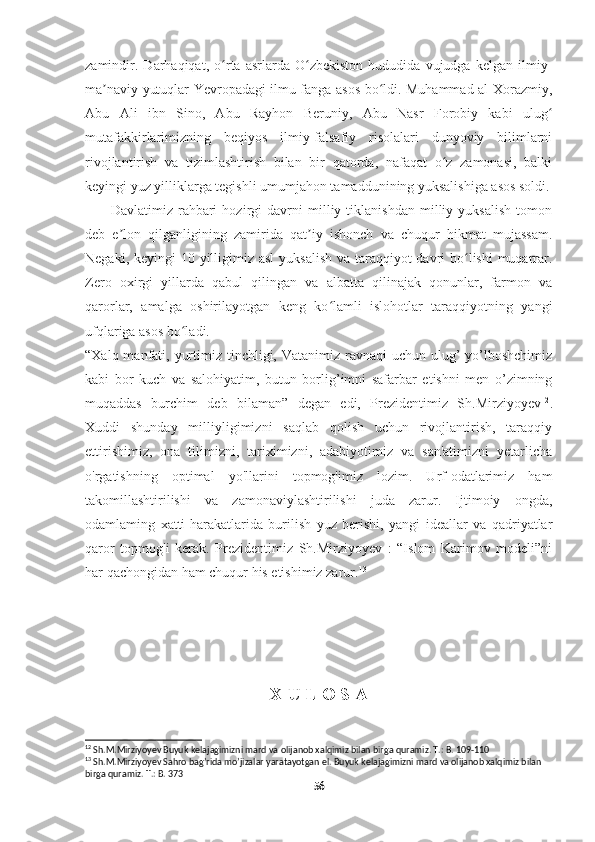     
zamindir.   Darhaqiqat,   o rta   asrlarda   O zbekiston   hududida   vujudga   kelgan   ilmiy-ʻ ʻ
ma naviy yutuqlar Yevropadagi ilmu fanga asos bo ldi. Muhammad al-Xorazmiy,	
ʼ ʻ
Abu   Ali   ibn   Sino,   Abu   Rayhon   Beruniy,   Abu   Nasr   Forobiy   kabi   ulug	
ʻ
mutafakkirlarimizning   beqiyos   ilmiy-falsafiy   risolalari   dunyoviy   bilimlarni
rivojlantirish   va   tizimlashtirish   bilan   bir   qatorda,   nafaqat   o z   zamonasi,   balki	
ʻ
keyingi yuz yilliklarga tegishli umumjahon tamaddunining yuksalishiga asos soldi.
          Davlatimiz   rahbari   hozirgi   davrni   milliy   tiklanishdan   milliy   yuksalish   tomon
deb   e lon   qilganligining   zamirida   qat iy   ishonch   va   chuqur   hikmat   mujassam.	
ʼ ʼ
Negaki, keyingi 10 yilligimiz asl  yuksalish va taraqqiyot davri bo lishi  muqarrar.	
ʻ
Zero   oxirgi   yillarda   qabul   qilingan   va   albatta   qilinajak   qonunlar,   farmon   va
qarorlar,   amalga   oshirilayotgan   keng   ko lamli   islohotlar   taraqqiyotning   yangi	
ʻ
ufqlariga asos bo ladi.	
ʻ
“Xalq manfati, yurtimiz tinchligi, Vatanimiz ravnaqi  uchun ulug’  yo’lboshchimiz
kabi   bor   kuch   va   salohiyatim,   butun   borlig’imni   safarbar   etishni   men   o’zimning
muqaddas   burchim   deb   bilaman”   degan   edi,   Prezidentimiz   Sh.Mirziyoyev 12
.
Xuddi   shunday   milliyligimizni   saqlab   qolish   uchun   rivojlantirish,   taraqqiy
ettirishimiz,   ona   tilimizni,   tariximizni,   adabiyotimiz   va   san'atimizni   yetarlicha
o'rgatishning   optimal   yo'llarini   topmog'imiz   lozim.   Urf-odatlarimiz   ham
takomillashtirilishi   va   zamonaviylashtirilishi   juda   zarur.   Ijtimoiy   ongda,
odamlaming   xatti-harakatlarida   burilish   yuz   berishi,   yangi   ideallar   va   qadriyatlar
qaror   topmog'i   kerak.   Prezidentimiz   Sh.Mirziyoyev   :   “Islom   Karimov   modeli”ni
har qachongidan ham chuqur his etishimiz zarur. 13
X U L O S A
12
 Sh.M.Mirziyoyev Buyuk kelajagimizni mard va olijanob xalqimiz bilan birga quramiz. T.: B. 109-110
13
 Sh.M.Mirziyoyev Sahro bag’rida mo’jizalar yaratayotgan el. Buyuk kelajagimizni mard va olijanob xalqimiz bilan 
birga quramiz. T.: B. 373
56 