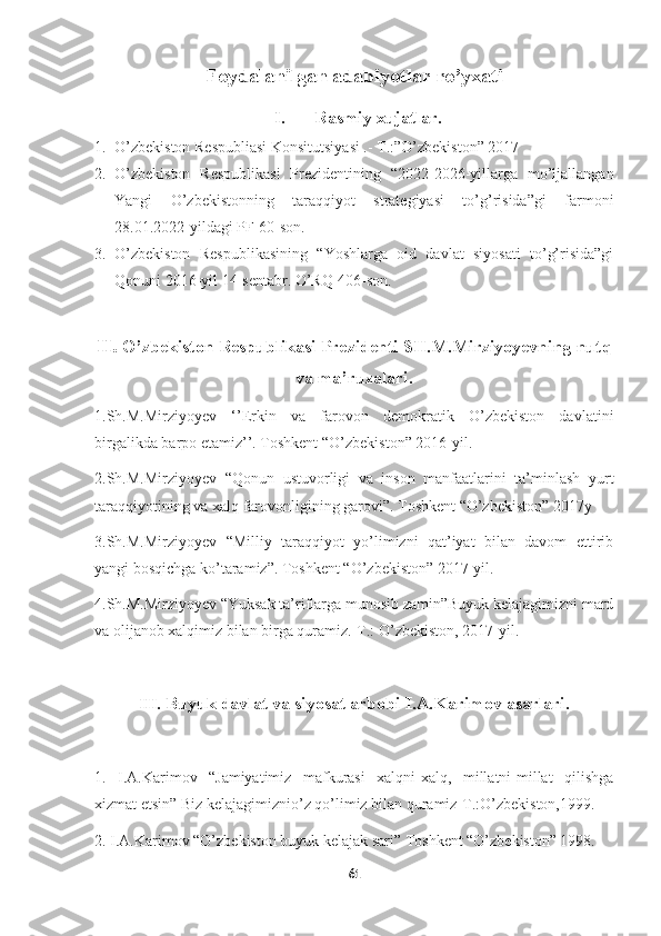     
Foydalanilgan adabiyotlar ro’yxati
I. Rasmiy xujatlar.
1. O’zbekiston Respubliasi Konsitutsiyasi .- T.:”O’zbekiston” 2017
2. O’zbekiston   Respublikasi   Prezidentining   “2022-2026-yillarga   mo’ljallangan
Yangi   O’zbekistonning   taraqqiyot   strategiyasi   to’g’risida”gi   farmoni
28.01.2022-yildagi PF-60-son.
3. O’zbekiston   Respublikasining   “Yoshlarga   oid   davlat   siyosati   to’g’risida”gi
Qonuni 2016-yil 14-sentabr. O’RQ-406-son.
II.  O’zbekiston Respublikasi Prezidenti SH.M.Mirziyoyevning nutq
va ma’ruzalari.
1.Sh.M.Mirziyoyev   ‘’Erkin   va   farovon   demokratik   O’zbekiston   davlatini
birgalikda barpo etamiz’’. Toshkent “O’zbekiston” 2016-yil.
2.Sh.M.Mirziyoyev   “Qonun   ustuvorligi   va   inson   manfaatlarini   ta’minlash   yurt
taraqqiyotining va xalq farovonligining garovi”. Toshkent “O’zbekiston” 2017y
3.Sh.M.Mirziyoyev   “Milliy   taraqqiyot   yo’limizni   qat’iyat   bilan   davom   ettirib
yangi bosqichga ko’taramiz”. Toshkent “O’zbekiston” 2017-yil.
4.Sh.M.Mirziyoyev “Yuksak ta’riflarga munosib zamin”Buyuk kelajagimizni mard
va olijanob xalqimiz bilan birga quramiz.-T.: O’zbekiston, 2017-yil.
III . Buyuk davlat va siyosat arbobi I.A.Karimov asarlari.
1.   I.A.Karimov   “Jamiyatimiz   mafkurasi   xalqni-xalq,   millatni-millat   qilishga
xizmat etsin” Biz kelajagimiznio’z qo’limiz bilan quramiz-T.:O’zbekiston,1999.
2. I.A.Karimov “O’zbekiston buyuk kelajak sari” Toshkent “O’zbekiston” 1998.
61 