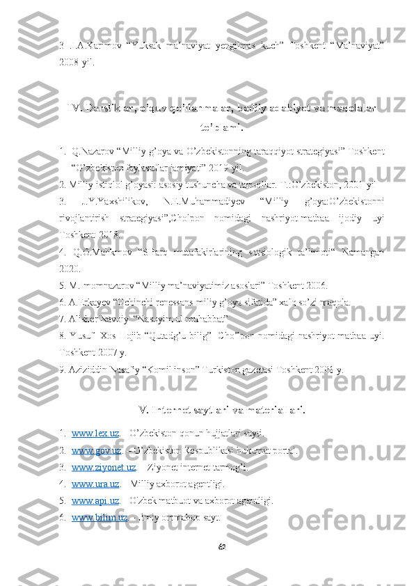     
3   .I.A.Karimov   “Yuksak   ma’naviyat   yengilmas   kuch”   Toshkent   “Ma’naviyat”
2008-yil.
IV. Darsliklar, o’quv qo’llanmalar, badiiy adabiyot va maqolalar
to’plami.
1. Q.Nazarov “Milliy g’oya va O’zbekistonning taraqqiyot strategiyasi” Toshkent
“O’zbekiston faylasuflar jamiyati” 2019-yil.
2. Milliy istiqlol g’oyasi: asosiy tushuncha va tamoillar.-T.:O’zbekiston, 2001-yil
3.   J.Y.Yaxshilikov,   N.E.Muhammadiyev   “Milliy   g’oya:O’zbekistonni
rivojlantirish   strategiyasi”,Cholpon   nomidagi   nashriyot-matbaa   ijodiy   uyi
Toshkent-2018.
4.   Q.O.Mahkmov   “SHarq   mutafakirlarining   sotsiologik   ta’limoti“   Namangan
2020.
5. M.Imomnazarov “Milliy ma’naviyatimiz asoslari” Toshkent 2006.
6. A.Erkayev “Uchinchi renessans-miliy g’oya sifatida” xalq so’zi maqola.
7. Alisher Navoiy  “Nasoyim ul muhabbat” 
8. Yusuf   Xos Hojib “Qutadg’u bilig”   Cho’lpon nomidagi  nashriyot-matbaa uyi.
Toshkent 2007 y.
9. Aziziddin Nasafiy “Komil inson” Turkiston gazetasi Toshkent 2001 y.
V. Internet saytlari va materiallari.
1. www.lex.uz    . - O’zbekiston qonun hujjatlari sayti.
2. www.gov.uz    . – O’zbekiston Respublikasi hukumat portal.
3. www.ziyonet.uz    . – Ziyonet internet tarmog’i.
4. www.ura.uz    . - Milliy axborot agentligi.
5. www.api.uz    . - O'zbek matbuot va axborot agentligi.
6. www.bilim.uz    . - Ilmiy ommabop sayt.
62 