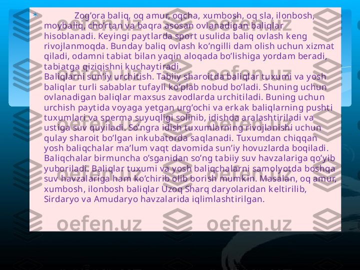 
              Zog’ora baliq, oq amur, oqcha, x umbosh, oq sla, ilonbosh, 
moy baliq, cho’rt an v a baqra asosan ov lanadigan baliqlar 
hisoblanadi. Key ingi pay t larda sport  usulida baliq ov lash k eng 
riv ojlanmoqda. Bunday  baliq ov lash k o’ngilli dam olish uchun x izmat  
qiladi, odamni t abiat  bilan y aqin aloqada bo’lishiga y ordam beradi, 
t abiat ga qiziqishni k uchay t iradi. 
Baliqlarni sun’iy  urchit ish. Tabiiy  sharoit da baliqlar t uxumi v a y osh 
baliqlar t urli sabablar t ufay li k o’plab nobud bo’ladi. Shuning uchun 
ov lanadigan baliqlar max sus zav odlarda urchit iladi. Buning uchun 
urchish pay t ida v oy aga y et gan urg’ochi v a erk ak  baliqlarning pusht i 
t uxumlari v a sperma suy uqligi solinib, idishda aralasht iriladi v a 
ust iga suv  quy iladi. So’ngra idish t uxumlarning riv ojlanishi uchun 
qulay  sharoit  bo’lgan ink ubat orda saqlanadi. Tux umdan chiqqan 
y osh baliqchalar ma’lum v aqt  dav omida sun’iy  hov uzlarda boqiladi. 
Baliqchalar birmuncha o’sganidan so’ng t abiiy  suv  hav zalariga qo’y ib 
y uboriladi. Baliqlar t ux umi v a y osh baliqchalarni samoly ot da boshqa 
suv  hav zalariga ham k o’chirib olib borish mumk in. Masalan, oq amur, 
xumbosh, ilonbosh baliqlar Uzoq Sharq dary olaridan k elt irilib, 
Sirdary o v a A mudary o hav zalarida iqlimlasht irilgan.    