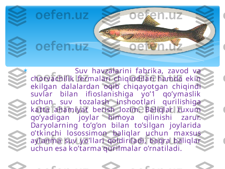 
                      Suv   hav zalarini  fabrik a,  zav od  v a 
chorv achilik   fermalari  chiqindilari  ham da  ek in 
ek ilgan  dalalardan  oqib  chiqay ot gan  chiqindi 
suv lar  bilan  ifi oslanishiga  y o’1  qo’y maslik  
uchun  suv   t ozalash  inshoot lari  qurilishiga 
k at t a  ahamiy at   berish  lozim .  Baliqlar  t uxum  
qo’y adigan  joy lar  him oy a  qilinishi  zarur. 
Dary olarning  t o’g’on  bilan  t o’silgan  joy larida 
o’t k inchi  losossimon  baliqlar  uchun  m axsus 
ay lanm a  suv   y o’llari  qoldiriladi,  baqra  baliqlar 
uchun esa k o’t arm a qurilmalar o’rnat iladi.    