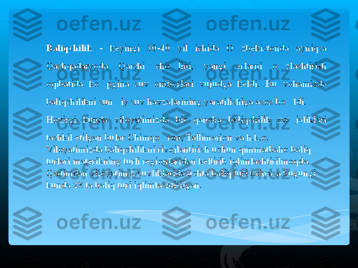 Baliqchilik   -  keyingi  30-40  yil  ichida  O zbekistonda  ayniqsa ’
Qashqadaryoda  Qarshi  cho lini,  yangi  erlarni  o zlashtirish 	
’ ’
oqibatida  ko pgina  suv  omborlari  vujudga  keldi.  Bu  vohamizda 	
’
baliqchilikni sun iy suv havzalarining yaratilishiga asos bo ldi.  	
’ ’
Hozirgi  kunda  viloyatimizda  bir  qancha  baliqchilik  xo jaliklari 	
’
tashkil etilgan bular Chimqo ron, Tallimarjon va h.k.o.  	
’
Viloyatimizda baliqchilikni rivojlantirish uchun qimmatbaho baliq 
turlari materikning turli regionlaridan keltirib iqlimlashtirilmoqda. 
Qadimdan viloyatimiz suvliklarida uchta baliq turi uchrasa bugungi 
kunda 28 ta baliq turi iqlimlashtirilgan.    