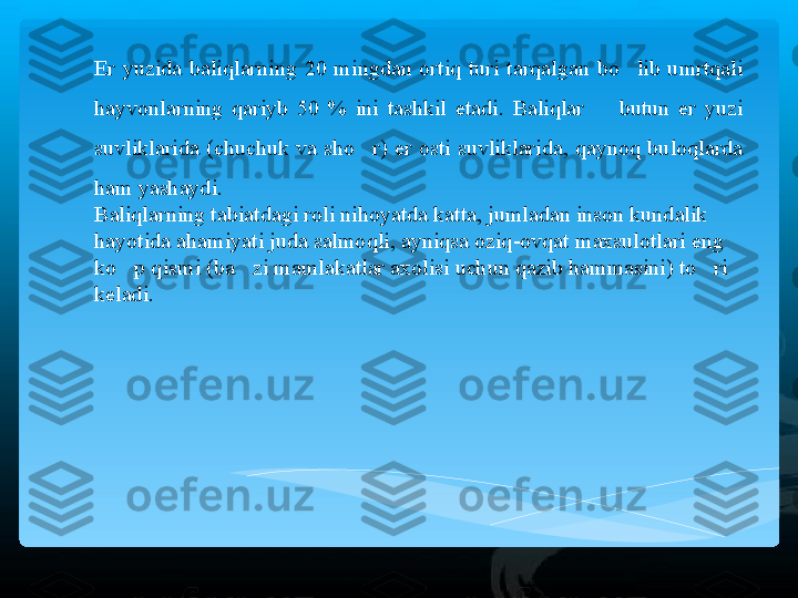 Er  yuzida  baliqlarning  20  mingdan  ortiq  turi  tarqalgan  bo lib  umrtqali ’
hayvonlarning  qariyb  50  %  ini  tashkil  etadi.  Baliqlar    butun  er  yuzi 	
–
suvliklarida  (chuchuk  va  sho r)  er  osti  suvliklarida,  qaynoq  buloqlarda 	
’
ham yashaydi.  
Baliqlarning tabiatdagi roli nihoyatda katta, jumladan inson kundalik 
hayotida ahamiyati juda salmoqli, ayniqsa oziq-ovqat maxsulotlari eng 
ko p qismi (ba zi mamlakatlar axolisi uchun qazib hammasini) to ri 	
’ ’ ’
keladi.    