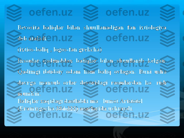 Bevosita  baliqlar  bilan  shuullanadigan  fan  ixtiologiya 
deb ataladi 
(ixtios-baliq , logos-fan grekcha)  
Insonlar  qadimddan  baliqlar  bilan  shuullanib  kelgan. 
Qadimgi  ibtidoiy  odam  ham  baliq  ovlagan.  Buni  usha 
davrga  mansub  orlar  devoridagi  rasmlardan  ko rish ’
mumkin.  
Baliqlar xaqidagi dastlabki ma lumot Aristotel 	
’
(Eramizgacha 384-322) asarlarida uchraydi.   