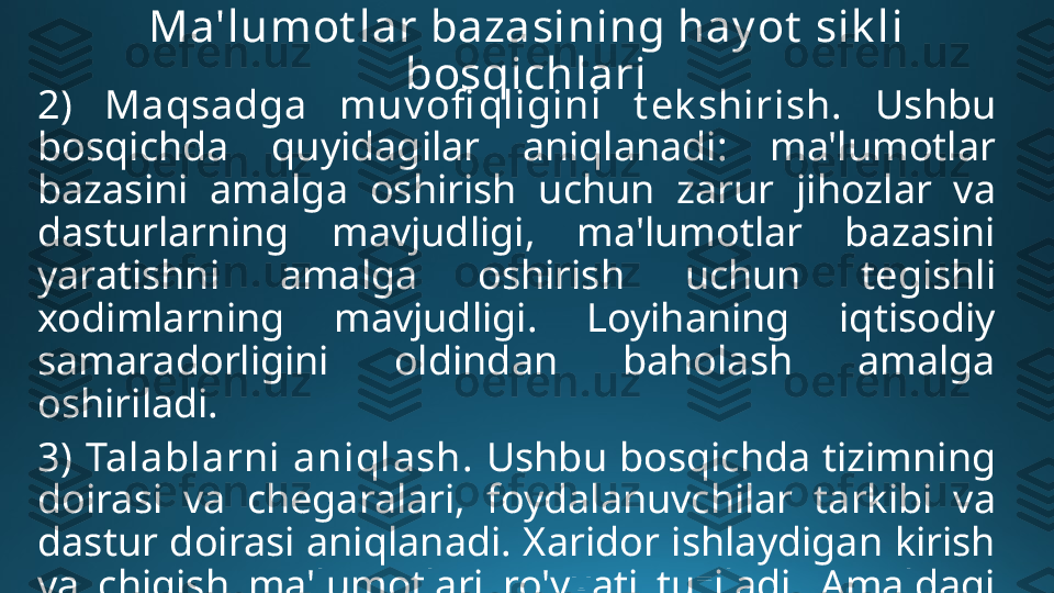 Ma'lumot lar bazasining hay ot  sik li 
bosqichlari
2)   Maqsadga  muv ofi qligini  t ek shirish.   Ushbu 
bosqichda  quyidagilar  aniqlanadi:  ma'lumotlar 
bazasini  amalga  oshirish  uchun  zarur  jihozlar  va 
dasturlarning  mavjudligi,  ma'lumotlar  bazasini 
yaratishni  amalga  oshirish  uchun  tegishli 
xodimlarning  mavjudligi.  Loyihaning  iqtisodiy 
samaradorligini  oldindan  baholash  amalga 
oshiriladi.
3) Talablarni aniqlash.  Ushbu bosqichda tizimning 
doirasi  va  chegaralari,  foydalanuvchilar  tarkibi  va 
dastur doirasi aniqlanadi. Xaridor ishlaydigan kirish 
va  chiqish  ma'lumotlari  ro'yxati  tuziladi.  Amaldagi 
uskuna va dasturlarga talablar ko'rsatiladi. 