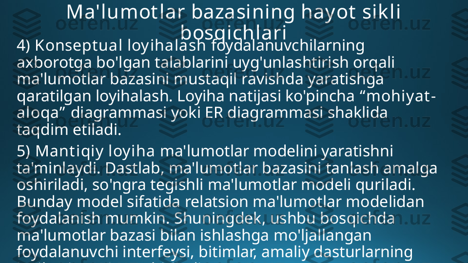 Ma'lumot lar bazasining hay ot  sik li 
bosqichlari
4) Konsept ual loy ihalash  foydalanuvchilarning 
axborotga bo'lgan talablarini uyg'unlashtirish orqali 
ma'lumotlar bazasini mustaqil ravishda yaratishga 
qaratilgan loyihalash. Loyiha natijasi ko'pincha  “ mohiy at -
aloqa”   diagrammasi yoki ER diagrammasi shaklida 
taqdim etiladi.
5)   Mant iqiy  loy iha  ma'lumotlar modelini yaratishni 
ta'minlaydi. Dastlab, ma'lumotlar bazasini tanlash amalga 
oshiriladi, so'ngra tegishli ma'lumotlar modeli quriladi. 
Bunday model sifatida relatsion ma'lumotlar modelidan 
foydalanish mumkin. Shuningdek, ushbu bosqichda 
ma'lumotlar bazasi bilan ishlashga mo'ljallangan 
foydalanuvchi interfeysi, bitimlar, amaliy dasturlarning 
loyihasi amalga oshiriladi. 