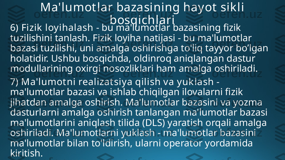 Ma'lumot lar bazasining hay ot  sik li 
bosqichlari
6)   Fizik  loy ihalash  - bu ma'lumotlar bazasining fizik 
tuzilishini tanlash. Fizik loyiha natijasi - bu ma'lumotlar 
bazasi tuzilishi, uni amalga oshirishga to'liq tayyor bo’lgan 
holatidir. Ushbu bosqichda, oldinroq aniqlangan dastur 
modullarining oxirgi nosozliklari ham amalga oshiriladi.
7) Ma'lumot ni realizat siy a qilish v a y uk lash - 
ma'lumotlar bazasi va ishlab chiqilgan ilovalarni fizik 
jihatdan amalga oshirish. Ma'lumotlar bazasini va yozma 
dasturlarni amalga oshirish tanlangan ma'lumotlar bazasi 
ma'lumotlarini aniqlash tilida (DLS) yaratish orqali amalga 
oshiriladi. Ma'lumotlarni yuklash - ma'lumotlar bazasini 
ma'lumotlar bilan to'ldirish, ularni operator yordamida 
kiritish. 