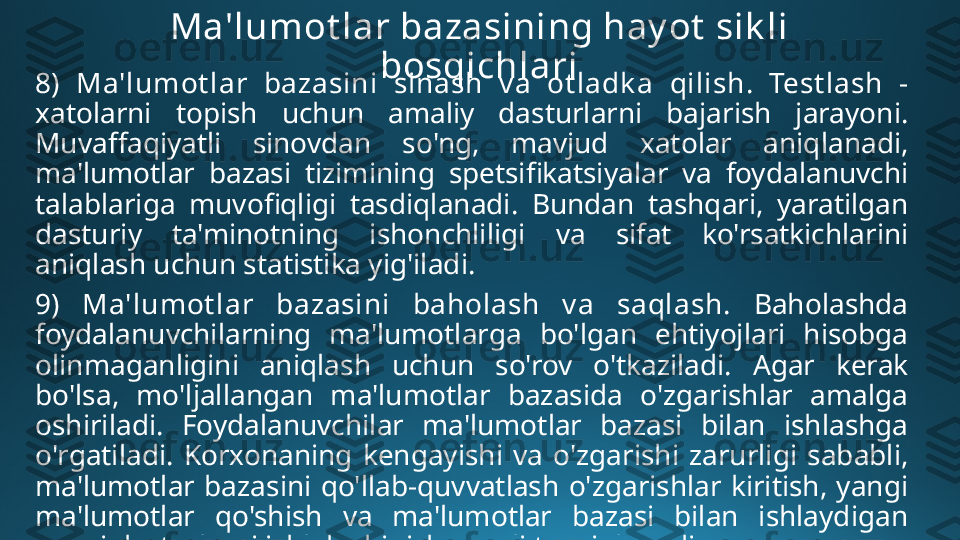 Ma'lumot lar bazasining hay ot  sik li 
bosqichlari
8)  Ma'lumot lar  bazasini  sinash  v a  ot ladk a  qilish .  Test lash   - 
xatolarni  topish  uchun  amaliy  dasturlarni  bajarish  jarayoni. 
Muvaffaqiyatli  sinovdan  so'ng,  mavjud  xatolar  aniqlanadi, 
ma'lumotlar  bazasi  tizimining  spetsifikatsiyalar  va  foydalanuvchi 
talablariga  muvofiqligi  tasdiqlanadi.  Bundan  tashqari,  yaratilgan 
dasturiy  ta'minotning  ishonchliligi  va  sifat  ko'rsatkichlarini 
aniqlash uchun statistika yig'iladi.
9)  Ma'lumot lar  bazasini  baholash  v a  saqlash.   Baholashda 
foydalanuvchilarning  ma'lumotlarga  bo'lgan  ehtiyojlari  hisobga 
olinmaganligini  aniqlash  uchun  so'rov  o'tkaziladi.  Agar  kerak 
bo'lsa,  mo'ljallangan  ma'lumotlar  bazasida  o'zgarishlar  amalga 
oshiriladi.  Foydalanuvchilar  ma'lumotlar  bazasi  bilan  ishlashga 
o'rgatiladi.  Korxonaning  kengayishi  va  o'zgarishi  zarurligi  sababli, 
ma'lumotlar  bazasini  qo'llab-quvvatlash  o'zgarishlar  kiritish,  yangi 
ma'lumotlar  qo'shish  va  ma'lumotlar  bazasi  bilan  ishlaydigan 
yangi dasturlarni ishlab chiqish orqali ta'minlanadi. 