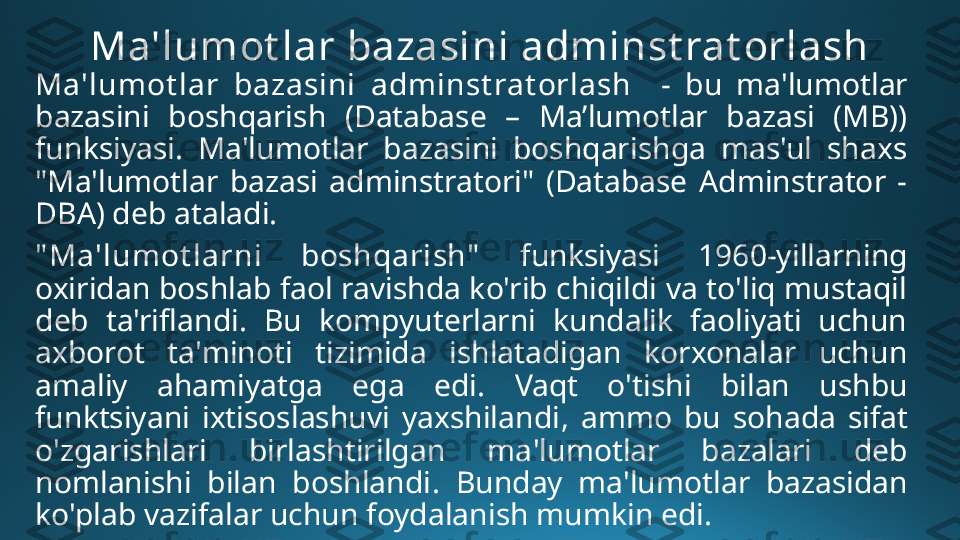 Ma'lumot lar bazasini adminst rat orlash
Ma'lum ot lar  bazasini  adminst rat orlash    -  bu  ma'lumotlar 
bazasini  boshqarish  (Database  –  Ma’lumotlar  bazasi  (MB)) 
funksiyasi.  Ma'lumotlar  bazasini  boshqarishga  mas'ul  shaxs 
"Ma'lumotlar  bazasi  adminstratori"  (Database  Adminstrator  - 
DBA) deb ataladi.
" Ma'lumot larni  boshqarish"   funksiyasi  1960-yillarning 
oxiridan boshlab faol ravishda ko'rib chiqildi va to'liq mustaqil 
deb  ta'riflandi.  Bu  kompyuterlarni  kundalik  faoliyati  uchun 
axborot  ta ' minoti  tizimida  ishlatadigan  korxonalar  uchun 
amaliy  ahamiyatga  ega  edi .  Vaqt  o ' tishi  bilan  ushbu 
funktsiyani  ixtisoslashuvi  yaxshilandi ,  ammo  bu  sohada  sifat 
o ' zgarishlari  birlashtirilgan  ma ' lumotlar  bazalari  deb 
nomlanishi  bilan  boshlandi .  Bunday  ma'lumotlar  bazasidan 
ko'plab vazifalar uchun foydalanish mumkin edi. 