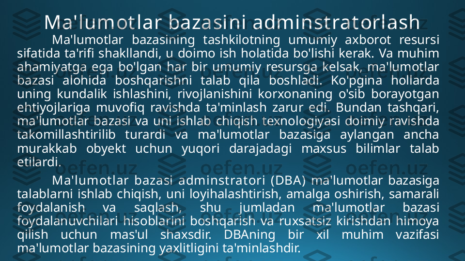 Ma'lumot lar bazasini adminst rat orlash
Ma'lumotlar  bazasining  tashkilotning  umumiy  axborot  resursi 
sifatida  ta'rifi  shakllandi,  u  doimo  ish  holatida  bo'lishi  kerak.  Va  muhim 
ahamiyatga  ega  bo'lgan  har  bir  umumiy  resursga  kelsak,  ma'lumotlar 
bazasi  alohida  boshqarishni  talab  qila  boshladi.  Ko'pgina  hollarda 
uning  kundalik  ishlashini,  rivojlanishini  korxonaning  o'sib  borayotgan 
ehtiyojlariga  muvofiq  ravishda  ta'minlash  zarur  edi.  Bundan  tashqari, 
ma'lumotlar  bazasi  va  uni  ishlab  chiqish  texnologiyasi  doimiy  ravishda 
takomillashtirilib  turardi  va  ma'lumotlar  bazasiga  aylangan  ancha 
murakkab  obyekt  uchun  yuqori  darajadagi  maxsus  bilimlar  talab 
etilardi. 
Ma'lumot lar  bazasi  adminst rat ori  (DBA )  ma'lumotlar  bazasiga 
talablarni  ishlab  chiqish,  uni  loyihalashtirish,  amalga  oshirish,  samarali 
foydalanish  va  saqlash,  shu  jumladan  ma'lumotlar  bazasi 
foydalanuvchilari  hisoblarini  boshqarish  va  ruxsatsiz  kirishdan  himoya 
qilish  uchun  mas'ul  shaxsdir.  DBAning  bir  xil  muhim  vazifasi 
ma'lumotlar bazasining yaxlitligini ta'minlashdir. 