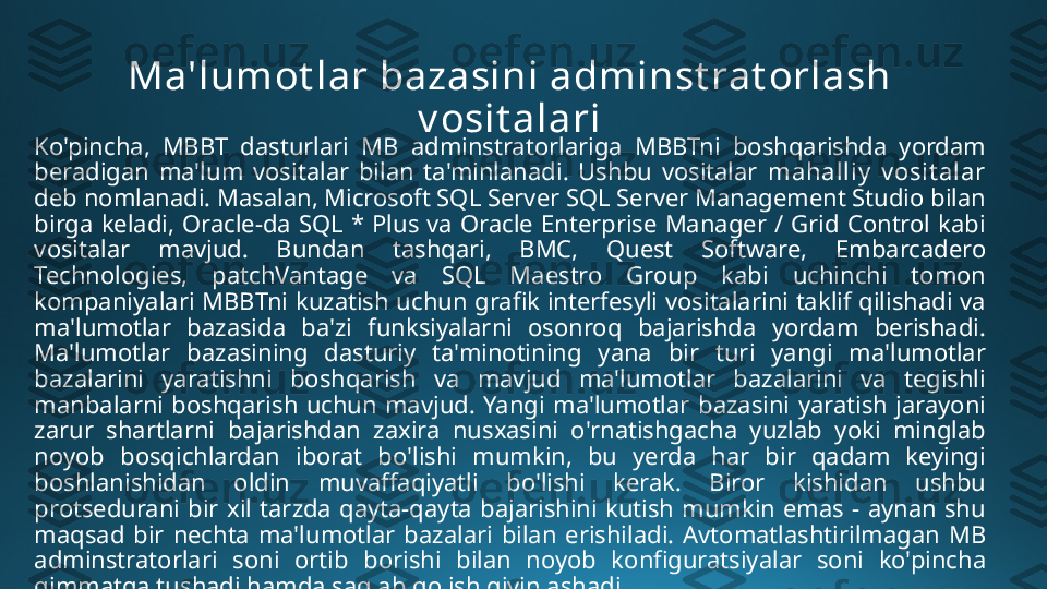 Ma'lumot lar bazasini adminst rat orlash 
v osit alari
Ko'pincha,  MBBT  dasturlari  MB  adminstratorlariga  MBBTni  boshqarishda  yordam 
beradigan  ma'lum  vositalar  bilan  ta'minlanadi.  Ushbu  vositalar  mahalliy   v osit alar  
deb nomlanadi. Masalan, Microsoft SQL Server SQL Server Management Studio bilan 
birga  keladi,  Oracle-da  SQL  *  Plus  va  Oracle  Enterprise  Manager  /  Grid  Control  kabi 
vositalar  mavjud.  Bundan  tashqari,  BMC,  Quest  Software,  Embarcadero 
Technologies,  patchVantage  va  SQL  Maestro  Group  kabi  uchinchi  tomon 
kompaniyalari  MBBTni  kuzatish  uchun  grafik  interfesyli  vositalarini  taklif  qilishadi  va 
ma'lumotlar  bazasida  ba'zi  funksiyalarni  osonroq  bajarishda  yordam  berishadi. 
Ma'lumotlar  bazasining  dasturiy  ta'minotining  yana  bir  turi  yangi  ma'lumotlar 
bazalarini  yaratishni  boshqarish  va  mavjud  ma'lumotlar  bazalarini  va  tegishli 
manbalarni  boshqarish  uchun  mavjud.  Yangi  ma'lumotlar  bazasini  yaratish  jarayoni 
zarur  shartlarni  bajarishdan  zaxira  nusxasini  o'rnatishgacha  yuzlab  yoki  minglab 
noyob  bosqichlardan  iborat  bo'lishi  mumkin,  bu  yerda  har  bir  qadam  keyingi 
boshlanishidan  oldin  muvaffaqiyatli  bo'lishi  kerak.  Biror  kishidan  ushbu 
protsedurani  bir  xil  tarzda  qayta-qayta  bajarishini  kutish  mumkin  emas  -  aynan  shu 
maqsad  bir  nechta  ma'lumotlar  bazalari  bilan  erishiladi.  Avtomatlashtirilmagan  MB 
adminstratorlari  soni  ortib  borishi  bilan  noyob  konfiguratsiyalar  soni  ko'pincha 
qimmatga tushadi hamda saqlab qolish qiyinlashadi 